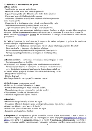 3.4 Formas de la discriminación del género
a) Socio-cultural
-Socialización por separado según el sexo
-Definición cultural de los roles sexuales apropiados
-Expectativas asignadas a los diferentes roles dentro de las relaciones
-Creencia en la superioridad innata de los varones
-Sistemas de valores que atribuyen a los varones el derecho de propiedad
sobre mujeres y niñas
-Concepción de la familia como esfera privada bajo el control del varón
-Tradiciones matrimoniales (precio de la novia, dote, etc.)
-Aceptación de la violencia como medio para resolver conflictos
Está compuesto de usos, costumbres, tradiciones, normas familiares y hábitos sociales, ideas, prejuicios,
símbolos, e incluso leyes cuya enseñanza-aprendizaje asegura su transmisión de generación en generación.
Define los roles o estereotipos de género y por mecanismos de la ideología, los hace aparecer como naturales
y universales.
b) Política Representación insuficiente de la mujer en las esferas del poder, la política, los medios de
comunicación y en las profesiones médica y jurídica
- Concepción de la vida familiar como un asunto privado y fuera del alcance del control del Estado
- Riesgo de desafiar el status quo o las doctrinas religiosas
- Restricciones en la organización de las mujeres como fuerza política
- Restricciones en la participación de las mujeres en el sistema político
organizado
c) Económico-laboral - Dependencia económica de la mujer respecto al varón
- Restricciones en el acceso al crédito
- Restricciones en el acceso al empleo en los sectores formales e informales
- Restricciones en el acceso de las mujeres a la educación y a la capacitación
- Leyes discriminatorias en materia de herencia, derecho de propiedad, uso
del terreno público, y pago de pensiones alimenticias a divorciadas y viudas
- Desigualdades retributivas y
- El techo de cristal
- Perfiles profesionales con bajo perfil económico y social
d) Afectivo-sexual (relaciones de pareja)
- Relaciones de dominación basadas en el poder.
- Sometimiento de la mujer al placer sexual del hombre.
- Manipulación y extorsión emocional por parte del hombre.
- Situaciones de violación y/o abusos sexuales.
- Tratar a las mujeres como objetos sexuales.
e) Doméstica:
- Distribución no igualitaria de las tareas del hogar.
- Concepción del ámbito doméstico como ámbito privado donde no rigen las leyes sociales.
- Concepción del padre como “cabeza de familia”.
- Feminización y desvalorización de las tareas del hogar.
- Educación sexista en el seno familiar.
f) Lingüística: Se ha argumentado que las dicotomías sexuales existen en el idioma, si bien se discute si
determinado lenguaje provoca sexismo o el sexismo provoca cierto lenguaje.El lenguaje neutro en términos de
género, como parte de la corrección política, es la elusión de nombres de profesión sexistas («asistente de
vuelo» en lugar de «azafata»), uso no paralelo («cónyuges» en lugar de «marido y mujer») y otras expresiones
20
 