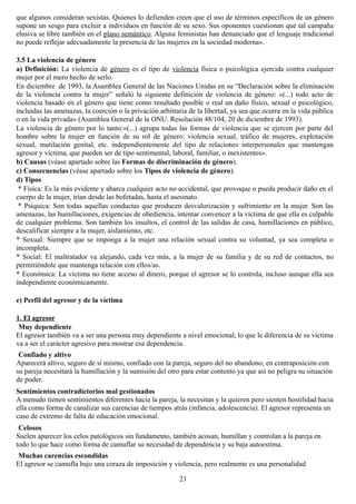 que algunos consideran sexistas. Quienes lo defienden creen que el uso de términos específicos de un género
supone un sesgo para excluir a individuos en función de su sexo. Sus oponentes cuestionan que tal campaña
elusiva se libre también en el plano semántico. Alguna feministas han denunciado que el lenguaje tradicional
no puede reflejar adecuadamente la presencia de las mujeres en la sociedad moderna».
3.5 La violencia de género
a) Definición: La violencia de género es el tipo de violencia física o psicológica ejercida contra cualquier
mujer por el mero hecho de serlo.
En diciembre de 1993, la Asamblea General de las Naciones Unidas en su “Declaración sobre la eliminación
de la violencia contra la mujer” señaló la siguiente definición de violencia de género: «(...) todo acto de
violencia basado en el género que tiene como resultado posible o real un daño físico, sexual o psicológico,
incluidas las amenazas, la coerción o la privación arbitraria de la libertad, ya sea que ocurra en la vida pública
o en la vida privada» (Asamblea General de la ONU. Resolución 48/104, 20 de diciembre de 1993).
La violencia de género por lo tanto:«(...) agrupa todas las formas de violencia que se ejercen por parte del
hombre sobre la mujer en función de su rol de género: violencia sexual, tráfico de mujeres, explotación
sexual, mutilación genital, etc. independientemente del tipo de relaciones interpersonales que mantengan
agresor y víctima, que pueden ser de tipo sentimental, laboral, familiar, o inexistentes».
b) Causas (véase apartado sobre las Formas de discriminación de género).
c) Consecuencias (véase apartado sobre los Tipos de violencia de género).
d) Tipos
* Física: Es la más evidente y abarca cualquier acto no accidental, que provoque o pueda producir daño en el
cuerpo de la mujer, irían desde las bofetadas, hasta el asesinato.
* Psíquica: Son todas aquellas conductas que producen desvalorización y sufrimiento en la mujer. Son las
amenazas, las humillaciones, exigencias de obediencia, intentar convencer a la víctima de que ella es culpable
de cualquier problema. Son también los insultos, el control de las salidas de casa, humillaciones en público,
descalificar siempre a la mujer, aislamiento, etc.
* Sexual: Siempre que se imponga a la mujer una relación sexual contra su voluntad, ya sea completa o
incompleta.
* Social: El maltratador va alejando, cada vez más, a la mujer de su familia y de su red de contactos, no
permitiéndole que mantenga relación con ellos/as.
* Económica: La víctima no tiene acceso al dinero, porque el agresor se lo controla, incluso aunque ella sea
independiente económicamente.
e) Perfil del agresor y de la víctima
1. El agresor
Muy dependiente
El agresor también va a ser una persona muy dependiente a nivel emocional, lo que le diferencia de su víctima
va a ser el carácter agresivo para mostrar esa dependencia.
Confiado y altivo
Aparecerá altivo, seguro de sí mismo, confiado con la pareja, seguro del no abandono; en contraposición con
su pareja necesitará la humillación y la sumisión del otro para estar contento ya que así no peligra su situación
de poder.
Sentimientos contradictorios mal gestionados
A menudo tienen sentimientos diferentes hacia la pareja, la necesitan y la quieren pero sienten hostilidad hacia
ella como forma de canalizar sus carencias de tiempos atrás (infancia, adolescencia). El agresor representa un
caso de extremo de falta de educación emocional.
Celosos
Suelen aparecer los celos patológicos sin fundamento, también acosan, humillan y controlan a la pareja en
todo lo que hace como forma de camuflar su necesidad de dependencia y su baja autoestima.
Muchas carencias escondidas
El agresor se camufla bajo una coraza de imposición y violencia, pero realmente es una personalidad
21
 