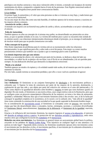 patológica con muchas carencias y muy poca valoración sobre sí mismo, a menudo son incapaces de mostrar
sentimientos de afecto, compasión o empatía hacia el resto de las personas. Esta frigidez emocional unida al
alcoholismo o las drogadicciones puede tener consecuencias fatales.
2. La víctima
En primer lugar, la autoestima y el valor que estas personas se dan a sí mismas es muy bajo, y nada tienen que
ver con su nivel intelectual.
Ya sea una mujer de clase alta como una más humilde, el maltrato aparece de la misma manera y ocasiona en
las mujeres efectos comunes.
Ausencia de cariño y afecto
A menudo son mujeres con un historial muy pobre de cariño y afecto, acostumbradas a ser poco valoradas por
el entorno.
Falta de Autoestima
También aparece en ellas un concepto de sí mismas muy pobre, no desarrollando sus potenciales en otras
áreas, ya que se quedan aisladas en la casa. La víctima del maltrato poco a poco se encuentra más aislada de
su entorno social y sus relaciones interpersonales disminuyen desde el principio, ya se encarga el maltratador
de inculcar miedo para que no pueda comunicarse con nadie.
Falso concepto de la pareja
Otro frente importante de problemas para la víctima está en su razonamiento sobre las relaciones
interpersonales, lo que significan para ella y sobre todo a nivel de pareja. Esta mujer va a tener muchos
pensamientos erróneos que también van a ayudar a que se mantenga pasiva ante el problema.
Los demás importan más que uno mismo
Debido a su necesidad de afecto y de valoración por parte de los demás, se dedican a dejar de lado sus
necesidades y a cubrir las de su pareja o de sus hijos, con el fin de no ser abandonadas y de ser queridas para
siempre. Es una dedicación absoluta que demuestra su dependencia emocional.
Miedo a la soledad
También aparece un miedo a la ruptura y a la soledad cuando todo acaba, de tal manera que esto les ayuda a
mantener la relación.
Por otro lado, cuando termina se encuentran perdidas y por ello a veces vuelven a perdonar al agresor
3.6 Feminismo
3.6.1 Definición: El feminismo es un conjunto heterogéneo de ideologías y de movimientos políticos y
culturales que 1) Supone la toma de conciencia por parte de las mujeres de la opresión, dominación, y
explotación de que han sido y son objeto por parte del colectivo de varones en el seno del patriarcado y 2)
Tiene como objetivo la igualdad de derechos entre hombres y mujeres en tanto que seres humanos iguales en
dignidad. De este modo, el feminismo es una teoría crítica, cuyo origen teórico está en la Ilustración, pero que
se configura como un proyecto emancipatorio (liberación de las mujeres), en torno a las ideas de autonomía,
igualdad y solidaridad. Marcuse dice que el movimiento feminista actúa a dos niveles: uno, el de la lucha por
conseguir la igualdad completa en lo económico, en lo social y en lo cultural; otro, “más allá de la igualdad”
tiene como contenido la construcción de una sociedad en la que quede superada la dicotomía hombre-mujer.
En su consideración de movimiento social, el feminismo se conceptúa como un proceso, una sucesión de
etapas que han ido desarrollando ideas y conceptos, teorías, estrategias, acciones, y corrientes diversificadas
(el feminismo liberal, anarcofeminismo, feminismo de la diferencia, el feminismo de la igualdad, marxista,
etc.).
Gracias a la influencia del movimiento feminista, las mujeres lograron el acceso a la educación, el ejercicio
del derecho al sufragio activo y pasivo, la protección de sus derechos sexuales y reproductivos, entre otros
muchos otros que configuran la noción de ciudadanía en la democracia.
Relación con otros movimientos. Las feministas en general tienen un acercamiento global hacia la política,
creyendo en las palabras de Martin Luther King, "Una injusticia en cualquier lugar es una amenaza a la
justicia en todo lugar". Siguiendo dicha creencia, las feministas usualmente apoyan otros movimientos como
el movimiento por los derechos civiles, el movimiento pacifista, el movimiento por la soberanía alimentaria o
el movimiento por los derechos de los homosexuales.
22
 
