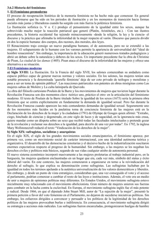 3.6.2 Historia del feminismo
1. El Feminismo premoderno
El proceso de recuperación histórica de la memoria feminista no ha hecho más que comenzar. En general
puede afirmarse que ha sido en los periodos de ilustración y en los momentos de transición hacia formas
sociales más justas y liberadoras cuando ha surgido con más fuerza la polémica feminista.
La Ilustración sofística (s. V a. C.) produjo el pensamiento de la igualdad entre los sexos, aunque ha
sobrevivido mucho mejor la reacción patriarcal que generó (Platón, Aristóteles, etc.). : Con tan ilustres
precedentes, la historia occidental fue tejiendo minuciosamente -desde la religión, la ley y la ciencia- el
discurso y la práctica que afirmaba la inferioridad de la mujer respecto al varón. Discurso que parecía dividir
en dos la especie humana: dos cuerpos, dos razones, dos morales, dos leyes.
El Renacimiento trajo consigo un nuevo paradigma humano, el de autonomía, pero no se extendió a las
mujeres. El solapamiento de lo humano con los varones permite la apariencia de universalidad del "ideal de
hombre renacentista". Sin embargo, la importancia de la educación generó numerosos tratados pedagógicos y
abrió un debate sobre la naturaleza y deberes de los sexos. Un importante precedente fue la obra de Christine
de Pisan, La ciudad de las damas (1405). Pisan ataca el discurso de la inferioridad de las mujeres y ofrece una
alternativa a su situación.
2.El Feminismo moderno
a) Siglo XVIII: La Ilustración. En la Francia del siglo XVII, los salones comenzaban su andadura como
espacio público capaz de generar nuevas normas y valores sociales. En los salones, las mujeres tenían una
notable presencia y la denominada ’querelle féministe’ deja de ser coto privado de teólogos y moralistas y
pasa a ser un tema de opinión pública". Las reacciones patriarcales son patentes en obras misóginas como Las
mujeres sabias de Molière y La culta latiniparla de Quevedo.
La obra del filósofo cartesiano Poulain de la Barre y los movimientos de mujeres que tuvieron lugar durante la
Revolución Francesa son dos momentos clave -teórico uno, práctico el otro- en la articulación del feminismo
moderno. El texto de Poulain de la Barre titulado Sobre la igualdad de los sexos (1673) sería la primera obra
feminista que se centra explícitamente en fundamentar la demanda de igualdad sexual. Pero fue durante la
Revolución Francesa cuando aparecen las más contundentes demandas de igualdad sexual. Seguramente uno
de los momentos más lúcidos en la paulatina toma de conciencia feminista de las mujeres está en la
Declaración de los derechos de la mujer y la ciudadana (1791) de Olympe de Gouges quien afirmó: "Extraño,
ciego, hinchado de ciencias y degenerado, en este siglo de luces y de sagacidad, en la ignorancia más crasa,
quiere mandar como un déspota sobre un sexo que recibió todas las facultades intelectuales y pretende gozar
de la revolución y reclamar sus derechos a la igualdad, para decirlo de una vez por todas". En 1792, la inglesa
Mary Wollstonecraft redactó el texto “Vindicación de los derechos de la mujer”.
b) Siglo XIX: sufragistas, socialistas y anarquistas
En el siglo XIX, el siglo de los grandes movimientos sociales emancipatorios, el feminismo aparece, por
primera vez, como un movimiento social de carácter internacional, con una identidad autónoma teórica y
organizativa. El desarrollo de las democracias censitarias y el decisivo hecho de la industrialización suscitaron
enormes expectativas respecto al progreso de la humanidad. Sin embargo, a las mujeres se les negaban los
derechos civiles y políticos más básicos, segando de sus vidas cualquier atisbo de autonomía personal.
El nuevo sistema económico incorporó masivamente a las mujeres proletarias al trabajo industrial pero, en la
burguesía, las mujeres quedaron enclaustradas en un hogar que era, cada vez más, símbolo del status y éxito
laboral del varón. En este contexto, las mujeres comenzaron a organizarse en torno a la reivindicación del
derecho al sufragio, lo que explica su denominación como sufragistas. Las sufragistas luchaban por la
igualdad en todos los terrenos apelando a la auténtica universalización de los valores democráticos y liberales.
Sin embargo, y desde un punto de vista estratégico, consideraban que, una vez conseguido el voto y el acceso
al parlamento, podrían comenzar a cambiar el resto de las leyes e instituciones. Además, el voto era un medio
de unir a mujeres de opiniones políticas muy diferentes. En Estados Unidos, el movimiento sufragista estuvo
inicialmente muy relacionado con el movimiento abolicionista. Gran número de mujeres unieron sus fuerzas
para combatir en la lucha contra la esclavitud. En Europa, el movimiento sufragista inglés fue el más potente
y radical. Desde 1866, en que el diputado John Stuart Mill, autor de “La sujeción de la mujer”, presentó la
primera petición a favor del voto femenino en el Parlamento, no dejaron de sucederse iniciativas políticas. Sin
embargo, los esfuerzos dirigidos a convencer y persuadir a los políticos de la legitimidad de los derechos
políticos de las mujeres provocaban burlas e indiferencia. En consecuencia, el movimiento sufragista dirigió
su estrategia a acciones más radicales. Las sufragistas fueron encarceladas, protagonizaron huelgas de hambre
23
 