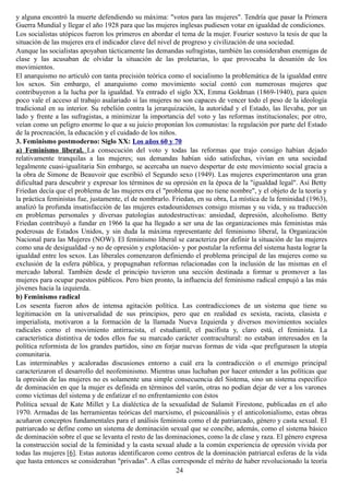 y alguna encontró la muerte defendiendo su máxima: "votos para las mujeres". Tendría que pasar la Primera
Guerra Mundial y llegar el año 1928 para que las mujeres inglesas pudiesen votar en igualdad de condiciones.
Los socialistas utópicos fueron los primeros en abordar el tema de la mujer. Fourier sostuvo la tesis de que la
situación de las mujeres era el indicador clave del nivel de progreso y civilización de una sociedad.
Aunque las socialistas apoyaban tácticamente las demandas sufragistas, también las consideraban enemigas de
clase y las acusaban de olvidar la situación de las proletarias, lo que provocaba la desunión de los
movimientos.
El anarquismo no articuló con tanta precisión teórica como el socialismo la problemática de la igualdad entre
los sexos. Sin embargo, el anarquismo como movimiento social contó con numerosas mujeres que
contribuyeron a la lucha por la igualdad. Ya entrado el siglo XX, Emma Goldman (1869-1940), para quien
poco vale el acceso al trabajo asalariado si las mujeres no son capaces de vencer todo el peso de la ideología
tradicional en su interior. Su rebelión contra la jerarquización, la autoridad y el Estado, las llevaba, por un
lado y frente a las sufragistas, a minimizar la importancia del voto y las reformas institucionales; por otro,
veían como un peligro enorme lo que a su juicio proponían los comunistas: la regulación por parte del Estado
de la procreación, la educación y el cuidado de los niños.
3. Feminismo postmoderno: Siglo XX: Los años 60 y 70
a) Feminismo liberal. La consecución del voto y todas las reformas que trajo consigo habían dejado
relativamente tranquilas a las mujeres; sus demandas habían sido satisfechas, vivían en una sociedad
legalmente cuasi-igualitaria Sin embargo, se acercaba un nuevo despertar de este movimiento social gracia a
la obra de Simone de Beauvoir que escribió el Segundo sexo (1949). Las mujeres experimentaron una gran
dificultad para descubrir y expresar los términos de su opresión en la época de la "igualdad legal". Así Betty
Friedan decía que el problema de las mujeres era el "problema que no tiene nombre", y el objeto de la teoría y
la práctica feministas fue, justamente, el de nombrarlo. Friedan, en su obra, La mística de la feminidad (1963),
analizó la profunda insatisfacción de las mujeres estadounidenses consigo mismas y su vida, y su traducción
en problemas personales y diversas patologías autodestructivas: ansiedad, depresión, alcoholismo. Betty
Friedan contribuyó a fundar en 1966 la que ha llegado a ser una de las organizaciones más feministas más
poderosas de Estados Unidos, y sin duda la máxima representante del feminismo liberal, la Organización
Nacional para las Mujeres (NOW). El feminismo liberal se caracteriza por definir la situación de las mujeres
como una de desigualdad -y no de opresión y explotación- y por postular la reforma del sistema hasta lograr la
igualdad entre los sexos. Las liberales comenzaron definiendo el problema principal de las mujeres como su
exclusión de la esfera pública, y propugnaban reformas relacionadas con la inclusión de las mismas en el
mercado laboral. También desde el principio tuvieron una sección destinada a formar u promover a las
mujeres para ocupar puestos públicos. Pero bien pronto, la influencia del feminismo radical empujó a las más
jóvenes hacia la izquierda.
b) Feminismo radical
Los sesenta fueron años de intensa agitación política. Las contradicciones de un sistema que tiene su
legitimación en la universalidad de sus principios, pero que en realidad es sexista, racista, clasista e
imperialista, motivaron a la formación de la llamada Nueva Izquierda y diversos movimientos sociales
radicales como el movimiento antirracista, el estudiantil, el pacifista y, claro está, el feminista. La
característica distintiva de todos ellos fue su marcado carácter contracultural: no estaban interesados en la
política reformista de los grandes partidos, sino en forjar nuevas formas de vida -que prefigurasen la utopía
comunitaria.
Las interminables y acaloradas discusiones entorno a cuál era la contradicción o el enemigo principal
caracterizaron el desarrollo del neofeminismo. Mientras unas luchaban por hacer entender a las políticas que
la opresión de las mujeres no es solamente una simple consecuencia del Sistema, sino un sistema específico
de dominación en que la mujer es definida en términos del varón, otras no podían dejar de ver a los varones
como víctimas del sistema y de enfatizar el no enfrentamiento con éstos
Política sexual de Kate Millet y La dialéctica de la sexualidad de Sulamit Firestone, publicadas en el año
1970. Armadas de las herramientas teóricas del marxismo, el psicoanálisis y el anticolonialismo, estas obras
acuñaron conceptos fundamentales para el análisis feminista como el de patriarcado, género y casta sexual. El
patriarcado se define como un sistema de dominación sexual que se concibe, además, como el sistema básico
de dominación sobre el que se levanta el resto de las dominaciones, como la de clase y raza. El género expresa
la construcción social de la feminidad y la casta sexual alude a la común experiencia de opresión vivida por
todas las mujeres [6]. Estas autoras identificaron como centros de la dominación patriarcal esferas de la vida
que hasta entonces se consideraban "privadas". A ellas corresponde el mérito de haber revolucionado la teoría
24
 