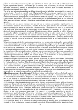política al analizar las relaciones de poder que estructuran la familia y la sexualidad; lo sintetizaron en un
slogan: lo personal es político. Consideraban que los varones, todos los varones y no sólo una élite, reciben
beneficios económicos, sexuales y psicológicos del sistema patriarcal, pero en general acentuaban la
dimensión psicológica de la opresión.
Una de las aportaciones más significativas del movimiento feminista radical fue la organización en grupos de
autoconciencia. . Consistía en que cada mujer del grupo explicase las formas en que experimentaba y sentía su
opresión. El propósito de estos grupos era "despertar la conciencia latente que... todas las mujeres tenemos
sobre nuestra opresión", para propiciar "la reinterpretación política de la propia vida" y poner las bases para su
transformación. Sin embargo, los diferentes grupos de radicales variaban en su apreciación de esta estrategia.
Hubo acalorados debates internos, y finalmente autoconciencia-activismo se configuraron como opciones
opuestas.
El activismo de los grupos radicales fue, en más de un sentido, espectacular. Espectaculares por
multitudinarias fueron las manifestaciones y marchas de mujeres, pero aún más eran los lúcidos actos de
protesta y sabotaje que ponían en evidencia el carácter de objeto y mercancía de la mujer en el patriarcado.
Con actos como la quema pública de sujetadores y corsés, el sabotaje de comisiones de expertos sobre el
aborto o la simbólica negativa de la carismática Ti-Grace Atkinson a dejarse fotografiar en público al lado de
un varón, las radicales consiguieron que la voz del feminismo entrase en todos y cada uno de los hogares
estadounidenses. Las feministas no sólo crearon espacios propios para estudiar y organizarse, sino que
desarrollaron una salud y una ginecología no patriarcales, animando a las mujeres a conocer su propio cuerpo.
También se fundaron guarderías, centros para mujeres maltratadas, centros de defensa personal y un largo
etcétera.
Tal y como se desprende de los grupos de autoconciencia, otra característica común de los grupos radicales
fue el exigente impulso igualitarista y antijerárquico: ninguna mujer está por encima de otra. En realidad, las
líderes estaban mal vistas, y una de las constantes organizativas era poner reglas que evitasen el predominio
de las más dotadas o preparadas. Así es frecuente escuchar a las líderes del movimiento, que sin duda existían,
o a quienes actuaban como portavoces, "pedir perdón a nuestras hermanas por hablar por ellas". La tesis de la
hermandad o sororidad de todas las mujeres unidas por una experiencia común también se vio amenazada por
la polémica aparición dentro de los grupos de la cuestión de clase y del lesbianismo. Pero, en última instancia,
fueron las agónicas disensiones internas, más el lógico desgaste de un movimiento de estas características, lo
que trajo a mediados de los setenta el fin del activismo del feminismo radical.
Numerosas obras de la década de los setenta declaran ser intentos de conciliar teóricamente feminismo y
socialismo y defienden la complementariedad de sus análisis. Así lo hicieron, entre otras muchas, Sheyla
Rowbotham, Roberta Hamilton, Zillah Eisenstein y Juliet Michell. Las feministas socialistas han llegado a
reconocer que las categorías analíticas del marxismo son "ciegas al sexo" y que la "cuestión femenina" nunca
fue la "cuestión feminista" [11], pero también consideraban que el feminismo es ciego para la historia y para
las experiencias de las mujeres trabajadoras, emigrantes o "no blancas" . De ahí que sigan buscando una
alianza más progresiva entre los análisis de clase, género y raza. Pero en esta renovada alianza, el género y el
patriarcado son las categorías que vertebran sus análisis de la totalidad social.
c) Feminismo cultural y de la diferencia. El feminismo radical estadounidense habría evolucionado hacia un
nuevo tipo de feminismo para el que utiliza el nombre de feminismo cultural. La evolución radica en el paso
de una concepción constructivista del género, a una concepción esencialista. Pero la diferencia fundamental
está en que mientras el feminismo radical -y también el feminismo socialista y el liberal- lucha por la
superación de los géneros, el feminismo cultural parece afianzarse en la diferencia.
1) El feminismo cultural estadounidense engloba a las distintas corrientes que igualan la liberación de las
mujeres con el desarrollo y la preservación de una contracultura femenina: vivir en un mundo de mujeres para
mujeres [1]. Esta contracultura exalta el "principio femenino" y sus valores y denigra lo "masculino". Los
hombres representan la cultura, las mujeres la naturaleza. Ser naturaleza y poseer la capacidad de ser madres
comporta la posesión de las cualidades positivas, que inclinan en exclusiva a las mujeres a la salvación del
planeta, ya que son moralmente superiores a los varones. La sexualidad masculina es agresiva y
potencialmente letal, la femenina difusa, tierna y orientada a las relaciones interpersonales. Por ultimo, se
deriva la opresión de la mujer de la supresión de la esencia femenina. De todo ello se concluye que la política
de acentuar las diferencias entre los sexos, se condena la heterosexualidad por su connivencia con el mundo
masculino y se acude al lesbianismo como única alternativa de no contaminación.
2) El feminismo francés de la diferencia parte de la constatación de la mujer como lo absolutamente otro.
Instalado en dicha otredad, pero tomando prestada la herramienta del psicoanálisis, utiliza la exploración del
25
 