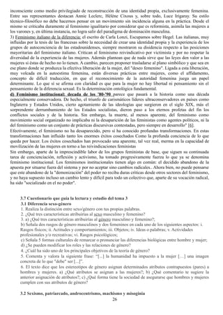 inconsciente como medio privilegiado de reconstrucción de una identidad propia, exclusivamente femenina.
Entre sus representantes destacan Annie Leclerc, Hélène Cixous y, sobre todo, Luce Irigaray. Su estilo
técnico-filosófico no debe hacernos pensar en un movimiento sin incidencia alguna en la práctica. Desde el
mismo se criticaba duramente al feminismo igualitario por considerar que es reformista, asimila las mujeres a
los varones y, en última instancia, no logra salir del paradigma de dominación masculina.
3) Feminismo italiano de la diferencia: el escrito de Carla Lonzi, Escupamos sobre Hegel. Las italianas, muy
influidas por la tesis de las francesas sobre la necesidad de crear una identidad propia y la experiencia de los
grupos de autoconciencia de las estadounidenses, siempre mostraron su disidencia respecto a las posiciones
mayoritarias del feminismo italiano. Critican al feminismo reivindicativo por victimista y por no respetar la
diversidad de la experiencia de las mujeres. Además plantean que de nada sirve que las leyes den valor a las
mujeres si éstas de hecho no lo tienen. A cambio, parecen proponer trasladarse al plano simbólico y que sea en
ese plano donde se produzca la efectiva liberación de la mujer, del "deseo femenino". Ligada a esta liberación,
muy volcada en la autoestima femenina, están diversas prácticas entre mujeres, como el affidamento,
concepto de difícil traducción, en que el reconocimiento de la autoridad femenina juega un papel
determinante. Lo que sí se afirma con claridad es que para la mujer no hay libertad ni pensamiento sin el
pensamiento de la diferencia sexual. Es la determinación ontológica fundamental.
d) Feminismo institucional: decada de los '80-'90 parece que pasará a la historia como una década
especialmente conservadora. De hecho, el triunfo de carismáticos líderes ultraconservadores en países como
Inglaterra y Estados Unidos, cierto agotamiento de las ideologías que surgieron en el siglo XIX, más el
sorprendente derrumbamiento de los Estados socialistas, dieron paso a los eternos profetas del fin los
conflictos sociales y de la historia. Sin embargo, la muerte, al menos aparente, del feminismo como
movimiento social organizado no implicaba ni la desaparición de las feministas como agentes políticos, ni la
del feminismo como un conjunto de prácticas discursivas contestadas, pero siempre en desarrollo" [6].
Efectivamente, el feminismo no ha desaparecido, pero sí ha conocido profundas transformaciones. En estas
transformaciones han influido tanto los enormes éxitos cosechados Como la profunda conciencia de lo que
queda por hacer. Los éxitos cosechados han provocado una aparente, tal vez real, merma en la capacidad de
movilización de las mujeres en torno a las reivindicaciones feministas
Sin embargo, aparte de la imprescindible labor de los grupos feministas de base, que siguen su continuada
tarea de concienciación, reflexión y activismo, ha tomado progresivamente fuerza lo que ya se denomina
feminismo institucional. Los feminismos institucionales tienen algo en común: el decidido abandono de la
apuesta por situarse fuera del sistema y por no aceptar sino cambios radicales.. Ahora bien, no puede pensarse
que este abandono de la "demonización" del poder no reciba duras críticas desde otros sectores del feminismo,
y no haya supuesto incluso un cambio lento y difícil para todo un colectivo que, aparte de su vocación radical,
ha sido "socializado en el no poder".
3.7 Cuestionario que guía la lectura y estudio del tema 3
3.1 Diferencia sexo-género
1. Realiza la distinción entre sexo/género con tus propias palabras.
2. ¿Qué tres características atribuirías al sexo masculino y femenino?
3. a) ¿Qué tres características atribuirías al género masculino y femenino?;
b) Señala dos rasgos de género masculinos y dos femeninos en cada uno de los siguientes aspectos: i.
Rasgos físicos; ii. Actitudes y comportamientos; iii. Objetos; iv. Ideas o palabras; v. Actividades
profesionales y/o recreativas; vi. Rasgos psicológicos;
c) Señala 5 formas culturales de remarcar o pronunciar las diferencias biológicas entre hombre y mujer;
d) ¿Se pueden modificar los roles y las relaciones de género?
4. ¿Cuál ha sido uno de los principales objetivos de la teoría de género?
5. Comenta y valora la siguiente frase: “[...] la humanidad ha impuesto a la mujer […] una imagen
concreta de lo que "debe" ser [...]”.
6. El texto dice que los estereotipos de género asignan determinados atributos contrapuestos (pares) a
hombres y mujeres. a) ¿Qué atributos se asignan a las mujeres?; b) ¿Qué comentario te sugiere la
anterior asignación de atributos?; c) ¿Qué forma tiene la sociedad de asegurarse que hombres y mujeres
cumplen con sus atributos de género?
3.2 Sexismo, patriarcado, androcentrismo, machismo y misoginia
26
 