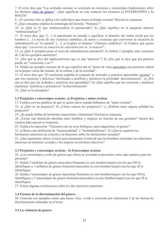 7. El texto dice que “Las actitudes sexistas se sostienen en creencias y estereotipos tradicionales sobre
los distintos roles de género”. ¿Qué significan en este contexto los términos a) ESTEREOTIPO y b)
ROLES?
8. ¿El sexismo sólo se aplica a los individuos que tienen actitudes sexistas? Razona tu respuesta.
9. ¿Qué conceptos implica la etimología del término “Patriarca”?
10. a) ¿Qué es lo que institucionaliza el patriarcado?; b) ¿Qué significa en la pregunta anterior
“institucionalizar”?
11. El texto dice que “[…] el patriarcado ha pasado a significar el dominio del orden social por los
hombres […] a través de una violencia simbólica, de mitos y creencias que convierten la situación de
subordinación en "lo natural" […]. a) Explica el término “violencia simbólica”; b) Explica qué quiere
decir que “convierten la situación de subordinación en `lo natural'”.
12. a) ¿Qué 4 ejemplos pone el texto de subordinación patriarcal?; b) Señala 2 ejemplos más concretos
de 2 de los ejemplos anteriores?
13. ¿Por qué se dice del androcentrismo que es una “práctica”?; b) ¿Por qué se dice que esa práctica
puede ser “consciente o no”?
14. Señala un ejemplo concreto de lo que significa dar al “punto de vista masculino una posición central
en la propia visión del mundo, de la cultura y de la sociedad”.
15. El texto dice que “El machismo engloba al conjunto de actitudes y prácticas aprendidas sexistas” y
que son creencias y prácticas “destinadas a justificar y promover la prioridad discriminatoria”. a) ¿Por
qué se dice que las actitudes y prácticas son aprendidas?; b) ¿Qué significa que las creencias y prácticas
machistas “justifican y promueven” la discriminación?
16. ¿Qué es la misoginia?
3.3 Prejuicios y estereotipos sexistas: a) Prejuicios y mitos sexistas
17. Explica con tus palabras de qué se quiere decir cuando hablamos de “mitos sexistas”.
18. a) ¿Qué es un prejuicio?; b) ¿Cómo valoras los prejuicios?; c) ¿Podrían tener alguna utilidad los
prejuicios?
19. ¿Se puede hablar de hormonas masculinas o femeninas? Razona tu respuesta.
20. ¿Existe una distinción absoluta entre hombres y mujeres en función de sus genitales? Aporta dos
razones para apoyar tu respuesta.
21. Explica la expresión: “Nacemos con un sexo biológico, pero adquirimos el género”.
22. a) Busca una definición de “transexualidad” y “hermafroditismo”. b) ¿Qué te sugieren los
fenómenos anteriores en relación a la discusión sobre las distinciones sexuales?
23. ¿Qué argumento ofrece el texto para desmontar el mito de que los hombres entienden las relaciones
amorosas en términos sexuales y las mujeres en términos afectivos?
3.3 Prejuicios y estereotipos sexistas: b) Estereotipos sexistas
24. ¿Los estereotipos y roles de género que ofrece la sociedad se presentan como algo optativo para las
personas?
25. Señala 3 atributos de género masculino/femenino (si eres hombre/mujer) con los que NO te
identifiques y 3 atributos de género femenino/masculino (si eres hombre/mujer) con los que SÍ te
identifiques.
26. Señala 3 estereotipos de género masculino/femenino (si eres hombre/mujer) con los que NO te
identifiques y 3 estereotipos de género femenino/masculino (si eres hombre/mujer) con los que SÍ te
identifiques.
27. Extrae algunas conclusiones sobre los dos ejercicios anteriores.
3.4 Formas de la discriminación del género
28. Concreta con ejemplos reales que hayas visto, vivido o conocido por referencias 5 de las formas de
discriminación señaladas en el texto.
3.5 La violencia de género
27
 