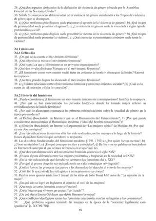 29. ¿Qué dos aspectos destacarías de la definición de violencia de género ofrecida por la Asamblea
General de las Naciones Unidas?
30. Señala 5 consecuencias diferenciadas de la violencia de género atendiendo a los 5 tipos de violencia
de género que se distinguen.
31. a) ¿Qué problemas psicológicos suele presentar el agresor de la violencia de género?; b) ¿Qué rasgos
de personalidad suele presentar el agresor?; c) ¿La violencia de género suele ir vinculada a algún tipo de
problemática social?
32. a) ¿Qué problemas psicológicos suele presentar la víctima de la violencia de género?; b) ¿Qué rasgos
de personalidad suele presentar la víctima?; c) ¿Qué creencias o pensamientos erróneos suele tener la
víctima?
3.6 Feminismo
3.6.1 Definición
33. ¿De qué se da cuenta el movimiento feminista?
34. ¿Qué objetivo se marca el movimiento feminista?
35. ¿Qué significa que el feminismo es un proyecto emancipatorio?
36 ¿Qué dos niveles distingue Marcuse en el movimiento feminista?
37. ¿El feminismo como movimiento social tiene un conjunto de teoría y estrategias definidas? Razona
tu respuesta.
38. ¿Qué tres grandes logros ha alcanzado el movimiento feminista?
39. a) ¿Existen relaciones entre el movimiento feminista y otros movimientos sociales?; b) ¿Cuál es la
razón de tal conexión o falta de conexión?
3.6.2 Historia del feminismo
40. ¿Puede considerarse el feminismo un movimiento únicamente contemporáneo? Justifica la respuesta.
41. ¿Por qué se han caracterizado los períodos históricos donde ha tomado mayor relieve las
reivindicaciones de índole feminista?
42. ¿Por qué no alcanzaron resonancia las primeras reivindicaciones sobre la igualdad de género en la
época pre-moderna?
43. a) Define (buscándolo en Internet) qué es el Humanismo del Renacimiento?; b) ¿Por qué puede
considerarse androcéntrico el Humanismo moderno (“ideal del hombre renacentista”)?
44. a) Sintetiza (buscándolo en Internet) el argumento de “Las mujeres sabias” de Molière; b) ¿Por qué
es una obra misógina?
45. ¿Las reivindicaciones feministas sólo han sido realizadas por las mujeres a lo largo de la historia?
Busca algún dato histórico que corrobore tu respuesta.
46. Las dos obras fundacionales del feminismo moderno (1791, 1792) a) ¿Por quién fueron escritas?; b)
¿Cómo se titulaban?; c) ¿En qué concepto inciden y coinciden?; d) Define con tus palabras o buscándolo
en Internet el concepto al que se hace referencia en el apartado (c).
47. ¿Qué dos transformaciones del movimiento feminista conlleva el siglo XIX?
48. ¿Existía alguna diferencia entre las mujeres proletarias y burguesas en la sociedad del XIX?
49. ¿En la reivindicación de qué derecho se centraron las feministas del s. XIX?
50. ¿Por qué el primer derecho reivindicado tenía un valor estratégico privilegiado?
51. ¿Cuáles fueron las primeras reacciones a las demandas del derecho al voto de las mujeres?
52. ¿Cuál fue la reacción de las sufragistas a estas primeras reacciones?
53. Realiza unos apuntes (máximo 5 líneas) de las ideas de John Stuart Mill autor de “La sujeción de la
mujer”.
54. ¿En qué año se logró en Inglaterra el derecho al voto de las mujeres?
55. ¿Qué tesis de corte feminista sostuvo Fourier?
56. ¿Diría Fourier que vivimos en un país “civilizado”?
57. ¿De qué decía Emma Goldman que debía liberarse la mujer?
58. ¿Qué conflictos ideológicos tenían las feministas anarquistas con las sufragistas y las comunistas?
59. ¿Qué problema seguían teniendo las mujeres en la época de la “sociedad legalmente casi-
igualitaria” [s. XX '60-'70]?
28
 