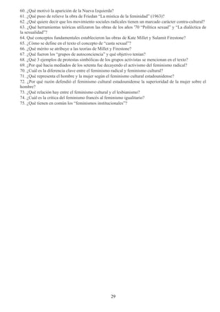 60. ¿Qué motivó la aparición de la Nueva Izquierda?
61. ¿Qué puso de relieve la obra de Friedan “La mística de la feminidad” (1963)?
62. ¿Qué quiere decir que los movimiento sociales radicales tienen un marcado carácter contra-cultural?
63. ¿Qué herramientas teóricas utilizaron las obras de los años '70 “Política sexual” y “La dialéctica de
la sexualidad”?
64. Qué conceptos fundamentales establecieron las obras de Kate Millet y Sulamit Firestone?
65. ¿Cómo se define en el texto el concepto de “casta sexual”?
66. ¿Qué mérito se atribuye a las teorías de Millet y Firestone?
67. ¿Qué fueron los “grupos de autoconciencia” y qué objetivo tenían?
68. ¿Qué 3 ejemplos de protestas simbólicas de los grupos activistas se mencionan en el texto?
69. ¿Por qué hacia mediados de los setenta fue decayendo el activismo del feminismo radical?
70. ¿Cuál es la diferencia clave entre el feminismo radical y feminismo cultural?
71. ¿Qué representa el hombre y la mujer según el feminismo cultural estadounidense?
72. ¿Por qué razón defendió el feminismo cultural estadounidense la superioridad de la mujer sobre el
hombre?
73. ¿Qué relación hay entre el feminismo cultural y el lesbianismo?
74. ¿Cuál es la crítica del feminismo francés al feminismo igualitario?
75. ¿Qué tienen en común los “feminismos institucionales”?
29
 