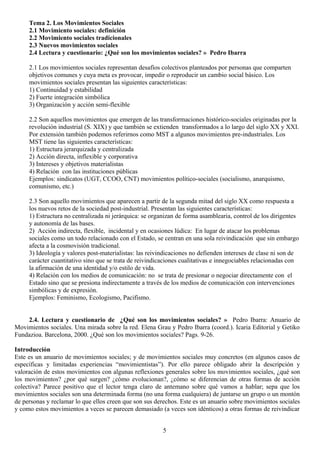 Tema 2. Los Movimientos Sociales
2.1 Movimiento sociales: definición
2.2 Movimiento sociales tradicionales
2.3 Nuevos movimientos sociales
2.4 Lectura y cuestionario: ¿Qué son los movimientos sociales? » Pedro Ibarra
2.1 Los movimientos sociales representan desafíos colectivos planteados por personas que comparten
objetivos comunes y cuya meta es provocar, impedir o reproducir un cambio social básico. Los
movimientos sociales presentan las siguientes características:
1) Continuidad y estabilidad
2) Fuerte integración simbólica
3) Organización y acción semi-flexible
2.2 Son aquellos movimientos que emergen de las transformaciones histórico-sociales originadas por la
revolución industrial (S. XIX) y que también se extienden transformados a lo largo del siglo XX y XXI.
Por extensión también podemos referirnos como MST a algunos movimientos pre-industriales. Los
MST tiene las siguientes características:
1) Estructura jerarquizada y centralizada
2) Acción directa, inflexible y corporativa
3) Intereses y objetivos materialistas
4) Relación con las instituciones públicas
Ejemplos: sindicatos (UGT, CCOO, CNT) movimientos político-sociales (socialismo, anarquismo,
comunismo, etc.)
2.3 Son aquello movimientos que aparecen a partir de la segunda mitad del siglo XX como respuesta a
los nuevos retos de la sociedad post-industrial. Presentan las siguientes características:
1) Estructura no centralizada ni jerárquica: se organizan de forma asamblearia, control de los dirigentes
y autonomía de las bases.
2) Acción indirecta, flexible, incidental y en ocasiones lúdica: En lugar de atacar los problemas
sociales como un todo relacionado con el Estado, se centran en una sola reivindicación que sin embargo
afecta a la cosmovisión tradicional.
3) Ideología y valores post-materialistas: las reivindicaciones no defienden intereses de clase ni son de
carácter cuantitativo sino que se trata de reivindicaciones cualitativas e innegociables relacionadas con
la afirmación de una identidad y/o estilo de vida.
4) Relación con los medios de comunicación: no se trata de presionar o negociar directamente con el
Estado sino que se presiona indirectamente a través de los medios de comunicación con intervenciones
simbólicas y de expresión.
Ejemplos: Feminismo, Ecologismo, Pacifismo.
2.4. Lectura y cuestionario de ¿Qué son los movimientos sociales? » Pedro Ibarra: Anuario de
Movimientos sociales. Una mirada sobre la red. Elena Grau y Pedro Ibarra (coord.). Icaria Editorial y Getiko
Fundazioa. Barcelona, 2000. ¿Qué son los movimientos sociales? Pags. 9-26.
Introducción
Este es un anuario de movimientos sociales; y de movimientos sociales muy concretos (en algunos casos de
específicas y limitadas experiencias “movimientistas”). Por ello parece obligado abrir la descripción y
valoración de estos movimientos con algunas reflexiones generales sobre los movimientos sociales, ¿qué son
los movimientos? ¿por qué surgen? ¿cómo evolucionan?, ¿cómo se diferencian de otras formas de acción
colectiva? Parece positivo que el lector tenga claro de antemano sobre qué vamos a hablar; sepa que los
movimientos sociales son una determinada forma (no una forma cualquiera) de juntarse un grupo o un montón
de personas y reclamar lo que ellos creen que son sus derechos. Este es un anuario sobre movimientos sociales
y como estos movimientos a veces se parecen demasiado (a veces son idénticos) a otras formas de reivindicar
5
 