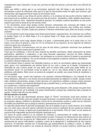 conjuntamente cosas o derechos o lo que sea, conviene ser algo más preciso; conviene hacer una reflexión de
conjunto.
Mejor que definir a priori qué es un movimiento, parecería más útil llegar a una descripción de los
movimientos a partir de reflexionar sobre qué es lo que los movimientos tratan de suplir, qué carencias, qué
frustraciones, qué negaciones hacen surgir un movimiento social.
Un movimiento social es una forma de acción colectiva, y la existencia de una acción colectiva implica la
preexistencia de un conflicto, de una tensión que trata de resolver –haciéndolo visible, dándole dimensiones-
esa acción colectiva. Pero –importante llamada de atención- no cualquier conflicto desemboca en una acción
colectiva que toma la forma de un movimiento social.
1. Un movimiento social surge porque existen tensiones estructurales (las estructura del trabajo o las
familiares o las urbanas), que generan vulneración de intereses muy concretos, muy visibles, muy sentidos;
muy vividos a veces. Así pues, surgen por carencias o fracturas estructurales (que, dicho sea de paso, siempre
existirán).
2. Un movimiento social surge porque otras formas preexistentes -organizaciones- de solucionar ese conflicto
no pueden llegar a él, no saben llegar a él o no quieren llegar a él. Surge, pues, porque existen carencias
organizativas.
3. Un movimiento social surge además porque a la gente –a determinada gente- no le gusta cómo se vive
(cómo viven ellos) en general y cómo se vive la resolución de esa injusticia, de esa negación de intereses
colectivos (pero muy cercanos) en
particular. Preferiría vivir/relacionarse con los otros de otra forma y preferiría solucionar esos problemas
colectivos de la misma manera que le gustaría vivir.
Creen que los problemas, a favor de cuya solución ha decidido movilizarse, deben solucionarse de forma
participativa, igualitaria y cooperativa, y por tanto buscarán organizarse, moverse de forma solidaria,
participativa para solucionar esos problemas. Así, prefiguran en su acción colectiva el mundo (o una parte del
mundo) que tratan de establecer. Así, un movimiento es una respuesta a carencias valorativas, ideológicas.
La anterior reflexión implica dos cosas:
Un movimiento busca y practica una identidad colectiva, es decir un movimiento supone que determinada
gente quiere vivir conjuntamente una distinta forma de ver, estar y actuar en el mundo. Ciertamente la
intensidad de esta vivencia puede ser muy débil, pero la misma debe existir para poder hablar de un
movimiento social. Un movimiento social no puede ser –no es- una oficina donde la gente arregla sus
problemas individuales. Debe existir un mínimo de compartir un sentido, una común forma de interpretar y
vivir la realidad.
Un movimiento surge –asume esta respuesta a las carencias valorativo/ideológicas y las responde de esta
forma identitaria, alternativa a las formas convencionales/dominantes de adaptarse al mundo –porque existen
redes solidarias preexistentes, porque existen personas con experiencia solidaria o porque existen personas
con memoria solidaria, con memoria/ideología de que es posible hacer y ver las cosas de forma diferente.
Las condiciones y contextos del surgimiento
En síntesis, un movimiento empieza y se consolida porque hay gente dispuesta a ello, porque esa gente tiene
una forma especial de ver la realidad y de querer transformarla y porque hay condiciones para su puesta en
marcha. Veamos todo ello con más detalle.
Del descontento a la acción
Se trata de ver por qué determinadas personas eligen la “forma” movimiento social para reclamar sus
derechos y no otra forma, como por ejemplo un grupo de presión o un partido político. Se trata de ver por qué,
en ocasiones, algunos conflictos se presentan a través de los movimientos sociales y cuáles son los contextos
favorables que posibilitan que se ponga en marcha y permanezcan esos movimientos.
Un individuo puede tomar la decisión de participar sólo en la medida en que se sienta inmerso, en la medida
que viva como suyos, una serie marcos culturales de acción colectiva; participar de este sistema de creencias
no implica, por sí mismo, la opción por al participación en el movimiento. Pero no “estar” en ese sistema de
creencias hace impensable una decisión dirigida a participar en él.
Un marco de acción colectiva es un conjunto de creencias y construcciones de sentido que inspiran y
legitiman las acciones y campañas de los movimientos sociales. El proceso de elaboración de estos marcos es
doble. Por un lado hay un proceso de “objetivación” de marcos colectivos y por otro lado, otro proceso de
construcción de marcos individuales o grupales a partir de la apropiación y reelaboración de esos marcos
colectivos. El individuo marcado por el desasosiego que potencialmente le conduce a actuar, se adhiere
(poniendo también de su parte) a ese sistema de creencias referido a la acción colectiva; sistema que se ha
6
 