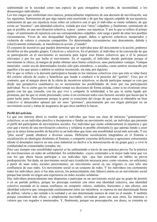 sedimentado en la sociedad como una especie de guía otorgadora de sentido, de racionalidad, a los
desasosiegos individuales.
Los tres rasgos que conforman esos marcos, potencialmente impulsores de una decisión de movilización, son
los siguientes. Sentimiento de que algo injusto está ocurriendo y de que hay alguien culpable de esa injusticia;
sentimiento de que esa injusticia recae sobre un colectivo con el que el individuo se siente solidario, de que
existe un “nosotros”, una identidad colectiva, violada por esos “otros” culpables; y finalmente, sentimiento de
que es posible, en una movilización colectiva, vencer –juntos- esa injusticia. Y por lo que se refiere al primer
rasgo –el sentimiento de injusticia con sus correspondientes culpables- éste surge a partir de otras tres posibles
circunstancias. Viven de una desigualdad ilegítima grupal, daños o agravios colectivos inesperados y
violación de valores o creencias compartidos. En determinadas circunstancias este descontento, debida y
colectivamente enmarcado, se transforma en acción. ¿Cuándo?
El conjunto de incentivos que pueden determinar que un individuo pase del descontento a la acción, podemos
dividirlos en dos grandes grupos. Colectivos y selectivos. En el primero, el individuo se ha convencido de que
se participación en el movimiento es necesaria para lograr esos bienes colectivos que a él le parecen
relevantes y por los que lucha el movimiento. En el segundo, el individuo decide participar porque el
movimiento le ofrece, al margen de poder obtener unos bienes colectivos, unas particulares ventajas. Ventajas
materiales –como uso de determinados locales sólo para miembros-, o sociales, como sentirse reconocido por
aquellos a los que quiere o admira (o sentirse reconocido, sin más, por alguien).
Por lo que se refiere a la decisión participativa basada en los intereses colectivos creo que ésta se sitúa fuera
del estricto cálculo de costes y beneficios que tiende a conducir a la posición del “gorrón”. Creo, por el
contrario, que al margen ahora de la oferta de incentivos selectivos, se decide participar aunque se crea que
desde una perspectiva cuantitativa no se incrementan las posibilidades de éxito por esa participación
individual. No es cierto que los individuos toman sus decisiones de forma aislada, como si no existiesen otras
gentes con las que consulta, con las que vive y comparte la solidaridad, a las que se siente ligado por
promesas, por las que se siente presionado; como si no existiesen todos esos factores sociales que hacen que la
gente luche junta. Precisamente porque la gente es consciente del riesgo de que nunca se obtendría un bien
colectivo si demasiados optasen por ser unos “gorrones”, precisamente por eso eligen participar en un
movimiento social y tratan de asegurarse de que otros también lo hacen.
Perfil del activista
Lo que nos interesa ahora es resaltar que el individuo que tiene esa clase de intereses “gratuitamente”
colectivos, es un individuo proclive a incorporarse o fundar un movimiento social, un individuo que presenta
el perfil del participante de movimientos sociales. Ese individuo que siente solidariamente la injusticia y que
cree que a través de una movilización colectiva y solidaria es posible eliminarla (y que además tiende a creer
que es la única forma posible de hacerlo) es un individuo que tiene una sensibilidad social más activada. Y ese
“plus social” puede obedecer a diversas causas. Deficiente socialización integradora en el Sistema o
socialización en ideologías disidentes al Sistema; o compartir concretas deficiencias o agresiones estructurales
(desde el desempleo masivo en una zona industrial en declive a la demonización de un grupo gay); o vivir la
cotidianidad en comunidades cerradas; etc.
Pero casi siempre esta sensibilidad especial se ha sedimentado a través de una práctica previa. En la práctica
de movilizaciones en redes de solidaridad. En solidaridades –cuyos contenidos a lo mejor nada tiene que ver
con los que ahora hacen participar a ese individuo tipo –que han convertido en hábito su previa
predisposición. Sin duda, un movimiento social nace (condición necesaria pero, como veremos, no suficiente)
a partir de unas redes sociales preexistentes; un movimiento social en sus orígenes es casi sólo una
confluencia de esas redes. Un movimiento social es un conjunto de redes. Y los individuos (no ciertamente
todos los individuos, pero sí los más activos, los potencialmente más líderes) entran en un movimiento social
porque han tenido en origen una experiencia en redes sociales solidarias.
Hay individuos potencialmente más dispuestos a participar en un movimiento social que en grupo de presión
o en un partido político, porque les preocupa construir con otros una identidad colectiva, una identidad
colectiva asentada en la mutua confianza, en compartir valores, símbolos, horizontes y aún afectos; una
identidad colectiva que, renegociada continuamente entre sus miembros, se expresa en una determinada forma
de definir, valorar y dar sentido a la realidad y en una determinada manera de estar en el mundo. Y también
porque consideran más eficaz, o simplemente inevitable, reivindicar junto con esos otros, los intereses o
valores que ven negados o amenazados. Y, finalmente, porque esa preocupación, ese deseo, se cimienta en
7
 