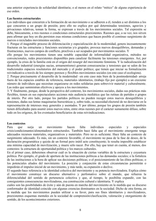 una anterior experiencia de solidaridad identitaria; o al menos en el relato “mítico” de alguna experiencia de
ese orden.
Las fuentes estructurales
Los individuos que concurren a la formación de un movimiento o se adhieren a él, tienden a ser distintos a los
que concurren a un grupo de presión; pero ello no explica por qué determinadas tensiones, agravios y
privaciones relativas, toman la forma, se expresan a través de los movimientos sociales. Tal expresión se
debe, básicamente, a tres razones o condiciones estructurales preexistentes. Razones que, a su vez, nos sirven
para afirmar que hoy en día persisten esas mismas condiciones que hacen posible el continuo surgimiento de
nuevos o reciclados movimientos sociales.
1. Porque el inagotable proceso de diferenciación y especialización de la modernidad, genera incesantemente
fracturas en las estructuras y funciones societarias y/o grupales; provoca nuevos desequilibrios, demandas y
frustraciones, nuevos campos de conflicto, proclives a ser ocupados por movimientos sociales. Y
ello porque los movimientos tienen una notable capacidad de informalidad organizativa, métodos no
convencionales, redes preexistentes disponibles para canalizar fácilmente las tensiones emergentes. Así, por
ejemplo, la crisis de la familia está en el origen del resurgir del movimiento feminista. Y la radicalización del
desarrollo industrial (energías sucias, armamentismo) generan consecuencias y tensiones que se salen de los
tradicionales espacios resolutorios del mercado y el poder político; que tienen que iniciar su formalización
reivindicativa a través de los siempre porosos y flexibles movimientos sociales (en este caso el ecologista).
2. Porque precisamente el desarrollo de la modernidad –en este caso más bien de la postmodernidad- arroja
fuera de los espacios estables de referencia, materiales identitarios, (trabajo fijo por ejemplo) a un creciente
número de individuos que necesitan organizarse en redes solidarias para sobrevivir material y culturalmente.
Las redes que suministran efectivos y apoyos a los movimientos.
3. Y finalmente, porque, desde la perspectiva del contexto, los movimientos sociales, dadas sus prácticas más
flexibles, tienen en sus espectaculares acciones más audiencia mediática que las rutinas de partidos o grupos
de interés. Por otro lado, porque los partidos políticos no pueden recoger estos nuevos desequilibrios y
tensiones, dadas sus lentas maquinarias burocráticas y, sobre todo, su necesidad electoral de no desviarse en la
representación de intereses muy generales y asentados. Y por último, porque los grupos de presión también
tienen dificultades para asumir estos nuevos retos, entre otras razones por el carácter sumamente difuso, sobre
todo en los orígenes, de los eventuales beneficiarios de estas reivindicaciones.
Los contextos
Para que surja un movimiento hacen falta individuos especiales y especiales
crisis/condicionantes/alimentadores estructurales. También hace falta que el movimiento emergente tenga
adecuados recursos materiales, organizativos y materiales. Pero no es suficiente. Hace falta un contexto de
surgimiento adecuado. Es más, sin un contexto favorable, el movimiento no pasa de la fase de deseo, de la
declaración programática y quizás de un formal pero inútil acto constituyente; le resulta imposible establecer
una mínima capacidad de movilización, y muere sólo nacer. Por ello, hay que tener en cuenta, al menos, dos
contextos: la estructura de oportunidad política y los marcos culturales.
En el primer caso, deberemos observar cuál es la situación de ciertas variables de la estructura y coyuntura
política. Por ejemplo, el grado de apertura de las instituciones políticas a las demandas sociales; o la fortaleza
de las instituciones a la hora de aplicar sus decisiones políticas; o el posicionamiento de las élites políticas; o
los potenciales aliados del movimiento. La posición y conjunción de estas circunstancias permitirán o
impedirán el impulso inicial de un movimiento, y más tarde, su expansión o declive.
El segundo hace referencia a la identidad colectiva del movimiento y su potencia movilizadora. Explica cómo
el movimiento construye un discurso alternativo y perfomativo sobre el mundo, que refuerza la
diferencialidad del sentido de pertenencia colectiva y que, al tiempo, le posibilita expandir, con las
consiguientes consecuencias movilizadoras, esa construcción cultural e identitaria. Y explica
cuáles son las posibilidades de éxito y aún de puesta en marcha del movimiento en la medida que su discurso
conformador de identidad coincide con algunas creencias dominantes en la sociedad. Dicho de otra forma, en
la medida que los movimientos pueden utilizar a su favor, para sus fines identitarios y movilizadores,
preexistentes esquemas mentales en la sociedad de comprensión/clasificación, valoración y otorgamiento de
sentido, de los acontecimientos exteriores.
8
 