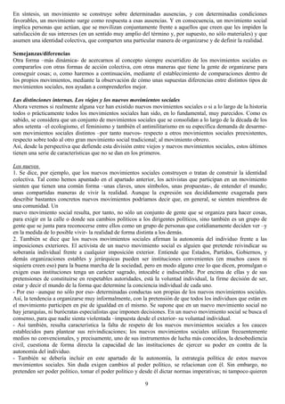 En síntesis, un movimiento se construye sobre determinadas ausencias, y con determinadas condiciones
favorables, un movimiento surge como respuesta a esas ausencias. Y en consecuencia, un movimiento social
implica personas que actúan, que se movilizan conjuntamente frente a aquellos que creen que les impiden la
satisfacción de sus intereses (en un sentido muy amplio del término y, por supuesto, no sólo materiales) y que
asumen una identidad colectiva, que comparten una particular manera de organizarse y de definir la realidad.
Semejanzas/diferencias
Otra forma –más dinámica- de acercarnos al concepto siempre escurridizo de los movimientos sociales es
compararlos con otras formas de acción colectiva, con otras maneras que tiene la gente de organizarse para
conseguir cosas; o, como haremos a continuación, mediante el establecimiento de comparaciones dentro de
los propios movimientos, mediante la observación de cómo unas supuestas diferencias entre distintos tipos de
movimientos sociales, nos ayudan a comprenderlos mejor.
Las distinciones internas. Los viejos y los nuevos movimientos sociales
Ahora veremos si realmente alguna vez han existido nuevos movimientos sociales o si a lo largo de la historia
todos o prácticamente todos los movimientos sociales han sido, en lo fundamental, muy parecidos. Como es
sabido, se considera que un conjunto de movimientos sociales que se consolidan a lo largo de la década de los
años setenta –el ecologismo, el feminismo y también el antimilitarismo en su específica demanda de desarme-
son movimientos sociales distintos –por tanto nuevos- respecto a otros movimientos sociales preexistentes,
respecto sobre todo al otro gran movimiento social tradicional; al movimiento obrero.
Así, desde la perspectiva que defiende esta división entre viejos y nuevos movimientos sociales, estos últimos
tienen una serie de características que no se dan en los primeros.
Los nuevos
1. Se dice, por ejemplo, que los nuevos movimientos sociales construyen o tratan de construir la identidad
colectiva. Tal como hemos apuntado en el apartado anterior, los activistas que participan en un movimiento
sienten que tienen una común forma –unas claves, unos símbolos, unas propuestas-, de entender el mundo;
unas compartidas maneras de vivir la realidad. Aunque la expresión sea decididamente exagerada para
describir bastantes concretos nuevos movimientos podríamos decir que, en general, se sienten miembros de
una comunidad. Un
nuevo movimiento social resulta, por tanto, no sólo un conjunto de gente que se organiza para hacer cosas,
para exigir en la calle o donde sea cambios políticos a los dirigentes políticos, sino también es un grupo de
gente que se junta para reconocerse entre ellos como un grupo de personas que cotidianamente deciden ver –y
en la medida de lo posible vivir- la realidad de forma distinta a los demás.
2. También se dice que los nuevos movimientos sociales afirman la autonomía del individuo frente a las
imposiciones exteriores. El activista de un nuevo movimiento social es alguien que pretende reivindicar su
soberanía individual frente a cualquier imposición exterior. Entiende que Estados, Partidos, Gobiernos, y
demás organizaciones estables y jerárquicas pueden ser instituciones convenientes (en muchos casos ni
siquiera creen eso) para la buena marcha de la sociedad, pero en modo alguno cree lo que dicen, promulgan o
exigen esas instituciones tenga un carácter sagrado, intocable e indiscutible. Por encima de ellas y de sus
pretensiones de constituirse en respetables autoridades, está la voluntad individual, la firme decisión de ser,
estar y decir el mundo de la forma que determine la conciencia individual de cada uno.
- Por eso –aunque no sólo por eso- determinadas conductas son propias de los nuevos movimientos sociales.
Así, la tendencia a organizarse muy informalmente, con la pretensión de que todos los individuos que están en
el movimiento participen en pie de igualdad en el mismo. Se supone que en un nuevo movimiento social no
hay jerarquías, ni burócratas especialistas que imponen decisiones. En un nuevo movimiento social se busca el
consenso, para que nadie sienta violentada –impuesta desde el exterior- su voluntad individual.
- Así también, resulta característica la falta de respeto de los nuevos movimientos sociales a los cauces
establecidos para plantear sus reivindicaciones; los nuevos movimientos sociales utilizan frecuentemente
medios no convencionales, y precisamente, uno de sus instrumentos de lucha más conocidos, la desobediencia
civil, cuestiona de forma directa la capacidad de las instituciones de ejercer su poder en contra de la
autonomía del individuo.
- También se debería incluir en este apartado de la autonomía, la estrategia política de estos nuevos
movimientos sociales. Sin duda exigen cambios al poder político, se relacionan con él. Sin embargo, no
pretenden ser poder político, tomar el poder político y desde él dictar normas imperativas; ni tampoco quieren
9
 