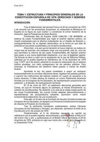 Enero 2014

TEMA 1 :ESTRUCTURA Y PRINCIPIOS GENERALES DE LA
CONSTITUCIÓN ESPAÑOLA DE 1978. DERECHOS Y DEBERES
FUNDAMENTALES.
INTRODUCCIÓN.
Tras el fallecimiento del general Franco el 20 de noviembre de 1975
y de acuerdo con las previsiones sucesorias, es restaurada la Monarquía en
España en la figura de Juan Carlos I y constituido el primer Gobierno de la
transición, bajo la Presidencia de Arias Navarro.
Proclamado Rey de España JUAN CARLOS I DE BORBÓN, el
sistema de Leyes Fundamentales que regía el anterior régimen político, se
mostró inapropiado para la efectiva implantación de un Estado de Derecho y,
consiguientemente, de un régimen democrático, en la forma en que éste se
entiende en los países occidentales y en la teoría constitucional.
Ahora bien, a la par que la transición al nuevo régimen se realiza sin
ningún tipo de traumas, era necesario crear una Ley-puente, esto es, una Ley
que permitiera la reforma de las Leyes Fundamentales del régimen anterior
para pasar a una nueva legitimidad respetando, a su vez, la legalidad vigente.
Tal fórmula se llevó a cabo con la aprobación de la Ley de Reforma Política,
ratificada por el pueblo español en referéndum de 15 de diciembre de 1976
(Ley 1/1977, de 4 de enero), abriendo la vía para la instauración de un sistema
político pluralista, con claro protagonismo de los partidos políticos. Para
entonces, la Presidencia del Gobierno había pasado a manos de Adolfo
Suárez.
Aprobada la ley, los pasos inmediatos a seguir se centraron
fundamentalmente en convocar elecciones libres, legalizar los partidos políticos
y suprimir las instituciones del régimen anterior en cuanto se opusieran a la
nueva situación. A tales efectos se instauró un nuevo Parlamento bicameral
formado por el Congreso de los Diputados, de representación proporcional a la
población, y el Senado, de representación territorial.
El 15 de Junio de 1977, se celebraron elecciones generales para
Cortes, sin que en momento alguno se planteara, al menos formalmente, su
carácter de constituyentes. No obstante, a la vista de la citada inadecuación de
las Leyes Fundamentales, las nuevas Cortes elegidas democráticamente y
representativas del pluripartidismo existente, asumieron como misión
fundamental la elaboración de una Constitución.
Para ello, en el seno de la Comisión de Asuntos Constitucionales del
Congreso de los Diputados, se designó una Ponencia Constitucional encargada
de redactar el Proyecto de Constitución.
Tras la pertinente tramitación parlamentaria, ambas Cámaras
(Congreso de los Diputados y Senado), por separado, aprobaron el texto de la
Constitución el 31 de octubre de 1978.
Posteriormente, el 6 de diciembre siguiente, se aprobó en
referéndum por el pueblo español, sancionándolo y promulgándolo el Rey el 27
del mismo mes y año, y publicándose en el Boletín Oficial del Estado el 29 de
diciembre de 1978, entrando en vigor ese mismo día, a tenor de lo dispuesto en
su Disposición Final.
1

 