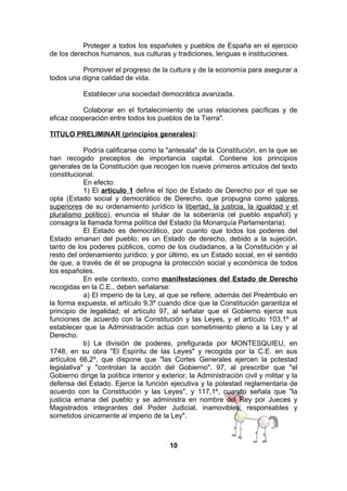Proteger a todos los españoles y pueblos de España en el ejercicio
de los derechos humanos, sus culturas y tradiciones, lenguas e instituciones.
Promover el progreso de la cultura y de la economía para asegurar a
todos una digna calidad de vida.
Establecer una sociedad democrática avanzada.
Colaborar en el fortalecimiento de unas relaciones pacíficas y de
eficaz cooperación entre todos los pueblos de la Tierra".
TITULO PRELIMINAR (principios generales):
Podría calificarse como la "antesala" de la Constitución, en la que se
han recogido preceptos de importancia capital. Contiene los principios
generales de la Constitución que recogen los nueve primeros artículos del texto
constitucional.
En efecto:
1) El artículo 1 define el tipo de Estado de Derecho por el que se
opta (Estado social y democrático de Derecho, que propugna como valores
superiores de su ordenamiento jurídico la libertad, la justicia, la igualdad y el
pluralismo político), enuncia el titular de la soberanía (el pueblo español) y
consagra la llamada forma política del Estado (la Monarquía Parlamentaria).
El Estado es democrático, por cuanto que todos los poderes del
Estado emanan del pueblo; es un Estado de derecho, debido a la sujeción,
tanto de los poderes públicos, como de los ciudadanos, a la Constitución y al
resto del ordenamiento jurídico; y por último, es un Estado social, en el sentido
de que, a través de él se propugna la protección social y económica de todos
los españoles.
En este contexto, como manifestaciones del Estado de Derecho
recogidas en la C.E., deben señalarse:
a) El imperio de la Ley, al que se refiere, además del Preámbulo en
la forma expuesta, el artículo 9,3º cuando dice que la Constitución garantiza el
principio de legalidad; el artículo 97, al señalar que el Gobierno ejerce sus
funciones de acuerdo con la Constitución y las Leyes, y el artículo 103,1º al
establecer que la Administración actúa con sometimiento pleno a la Ley y al
Derecho.
b) La división de poderes, prefigurada por MONTESQUIEU, en
1748, en su obra "El Espíritu de las Leyes" y recogida por la C.E. en sus
artículos 66,2º, que dispone que "las Cortes Generales ejercen la potestad
legislativa" y "controlan la acción del Gobierno", 97, al prescribir que "el
Gobierno dirige la política interior y exterior, la Administración civil y militar y la
defensa del Estado. Ejerce la función ejecutiva y la potestad reglamentaria de
acuerdo con la Constitución y las Leyes", y 117,1º, cuando señala que "la
justicia emana del pueblo y se administra en nombre del Rey por Jueces y
Magistrados integrantes del Poder Judicial, inamovibles, responsables y
sometidos únicamente al imperio de la Ley".

10

 
