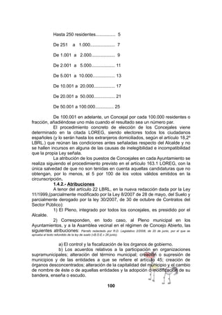 Hasta 250 residentes................ 5
De 251

a 1.000.................... 7

De 1.001 a 2.000................... 9
De 2.001 a 5.000................... 11
De 5.001 a 10.000.................. 13
De 10.001 a 20.000................. 17
De 20.001 a 50.000................. 21
De 50.001 a 100.000............... 25
De 100.001 en adelante, un Concejal por cada 100.000 residentes o
fracción, añadiéndose uno más cuando el resultado sea un número par.
El procedimiento concreto de elección de los Concejales viene
determinado en la citada LOREG, siendo electores todos los ciudadanos
españoles (y lo serán hasta los extranjeros domiciliados, según el artículo 18,2º
LBRL.) que reúnan las condiciones antes señaladas respecto del Alcalde y no
se hallen incursos en alguna de las causas de inelegibilidad e incompatibilidad
que la propia Ley señala.
La atribución de los puestos de Concejales en cada Ayuntamiento se
realiza siguiendo el procedimiento previsto en el artículo 163.1 LOREG, con la
única salvedad de que no son tenidas en cuenta aquellas candidaturas que no
obtengan, por lo menos, el 5 por 100 de los votos válidos emitidos en la
circunscripción.
1.4.2.- Atribuciones
A tenor del artículo 22 LBRL, en la nueva redacción dada por la Ley
11/1999,(parcialmente modificado por la Ley 8/2007 de 28 de mayo, del Suelo y
parcialmente derogado por la ley 30/2007, de 30 de octubre de Contratos del
Sector Público):
1) El Pleno, integrado por todos los concejales, es presidido por el
Alcalde.
2) Corresponden, en todo caso, al Pleno municipal en los
Ayuntamientos, y a la Asamblea vecinal en el régimen de Concejo Abierto, las
siguientes atribuciones: Párrafo redactado por R.D. Legislativo 2/2008, de 20 de junio, por el que se
aprueba el texto refundido de la ley de suelo («B.O.E.» 26 junio).

a) El control y la fiscalización de los órganos de gobierno.
b) Los acuerdos relativos a la participación en organizaciones
supramunicipales; alteración del término municipal; creación o supresión de
municipios y de las entidades a que se refiere el artículo 45; creación de
órganos desconcentrados; alteración de la capitalidad del municipio y el cambio
de nombre de éste o de aquellas entidades y la adopción o modificación de su
bandera, enseña o escudo.
100

 