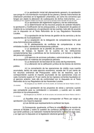 c) La aprobación inicial del planeamiento general y la aprobación
que ponga fin a la tramitación municipal de los planes y demás instrumentos de
ordenación previstos en la legislación urbanística, así como los convenios que
tengan por objeto la alteración de cualesquiera de dichos instrumentos. Letra c)
redactada por R.D. Legislativo 2/2008, de 20 de junio, por el que se aprueba el texto refundido de la ley de suelo

d) La aprobación del reglamento orgánico y de las ordenanzas.
e) La determinación de los recursos propios de carácter tributario;
la aprobación y modificación de los presupuestos, y la disposición de gastos en
materia de su competencia y la aprobación de las cuentas; todo ello de acuerdo
con lo dispuesto en el Texto Refundido de la Ley Reguladora Haciendas
Locales.
f) La aprobación de las formas de gestión de los servicios y de los
expedientes de municipalización.
g) La aceptación de la delegación de competencias hecha por
otras Administraciones públicas.
h) El planteamiento de conflictos de competencias a otras
entidades locales y demás Administraciones públicas.
i) La aprobación de la plantilla de personal y de la relación de
puestos de trabajo, la fijación de la cuantía de las retribuciones
complementarias fijas y periódicas de los funcionarios y el número y régimen
del personal eventual.
j) El ejercicio de acciones judiciales y administrativas y la defensa
de la corporación en materias de competencia plenaria.
k) La declaración de lesividad de los actos del Ayuntamiento.
l) La alteración de la calificación jurídica de los bienes de dominio
público.
m) La concertación de las operaciones de crédito cuya cuantía
acumulada, dentro de cada ejercicio económico, exceda del 10 por ciento de
los recursos ordinarios del Presupuesto -salvo las de tesorería, que le
corresponderán cuando el importe acumulado de las operaciones vivas en
cada momento supere el 15 por ciento de los ingresos corrientes liquidados en
el ejercicio anterior- todo ello de conformidad con lo dispuesto en el Texto
Refundido de la Ley Reguladora de las Haciendas Locales.
n) derogada por Ley 30/2007, de 30 de octubre, de Contratos del Sector Público («B.O.E.»
31 octubre)

ñ) La aprobación de los proyectos de obras y servicios cuando
sea competente para su contratación o concesión, y cuando aún no estén
previstos en los presupuestos.
o) derogada por Ley 30/2007, de 30 de octubre, de Contratos del Sector Público («B.O.E.»
31 octubre)

p) Aquellas otras que deban corresponder al Pleno por exigir su
aprobación una mayoría especial.
q) Las demás que expresamente le confieran las leyes.
3) Corresponde, igualmente, al Pleno la votación sobre la moción de
censura al Alcalde y sobre la cuestión de confianza planteada por el mismo,
que serán públicas y se realizarán mediante llamamiento nominal en todo caso,
y se rigen por lo dispuesto en la legislación electoral general.
101

 