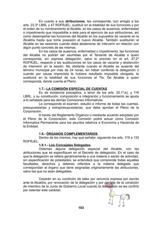 En cuanto a sus atribuciones, les corresponde, con arreglo a los
arts. 23,3º LBRL y 47 ROFRJEL, sustituir en la totalidad de sus funciones y por
el orden de su nombramiento al Alcalde, en los casos de ausencia, enfermedad
o impedimento que imposibilite a éste para el ejercicio de sus atribuciones, así
como desempeñar las funciones del Alcalde en los supuestos de vacante en la
Alcaldía hasta que tome posesión el nuevo Alcalde. También sustituirán al
Alcalde en las sesiones cuando deba abstenerse de intervenir en relación con
algún punto concreto de las mismas.
En los casos de ausencia, enfermedad o impedimento, las funciones
del Alcalde no podrán ser asumidas por el Teniente de Alcalde a quien
corresponda, sin expresa delegación, salvo lo previsto en el art. 47,2º
ROFRJEL, respecto a las sustituciones en los casos de vacante y abstención
de intervenir en la sesión. No obstante cuando el Alcalde se ausente del
término municipal por más de 24 horas, sin haber conferido la delegación o
cuando por causa imprevista le hubiere resultado imposible otorgarla, le
sustituirá en la totalidad de sus funciones el Tte. De Alcalde a quien
corresponda, dando cuenta al Pleno.
1.7.- LA COMISIÓN ESPECIAL DE CUENTAS
Es de existencia preceptiva, a tenor de los arts. 20,1º,e), y 116
LBRL, y su constitución, composición e integración y funcionamiento se ajusta
a lo señalado para las demás Comisiones Informativas.
Le corresponde el examen, estudio e informe de todas las cuentas,
presupuestarias y extrapresupuestarias, que deba aprobar el Pleno de la
Corporación.
A través del Reglamento Orgánico o mediante acuerdo adoptado por
el Pleno de la Corporación, esta Comisión podrá actuar como Comisión
Informativa Permanente para los asuntos relativos a Economía y Hacienda de
la Entidad.
1.8.- ÓRGANOS COMPLEMENTARIOS.
Dentro de los mismos, hay que señalar, siguiendo los arts. 119 a 133
ROFRJEL:
1.8.1.- Los Concejales Delegados.
Ostentan alguna delegación especial del Alcalde, con las
atribuciones que se especifiquen en el Decreto de delegación. En el caso de
que la delegación se refiera genéricamente a una materia o sector de actividad,
sin especificación de potestades, se entenderá que comprende todas aquellas
facultades, derechos y deberes referidos a la materia delegada que
correspondan al órgano que tiene asignadas originariamente las atribuciones,
salvo las que no sean delegables.
Cesarán en su condición de tales por renuncia expresa por escrito
ante la Alcaldía, por revocación de la delegación y por pérdida de la condición
de miembro de la Junta de Gobierno Local cuando la delegación se les confirió
por ostentar este carácter.

103

 