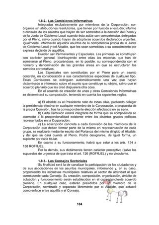 1.8.2.- Las Comisiones Informativas
Integradas exclusivamente por miembros de la Corporación, son
órganos sin atribuciones resolutorias, que tienen por función el estudio, informe
o consulta de los asuntos que hayan de ser sometidos a la decisión del Pleno y
de la Junta de Gobierno Local cuando ésta actúe con competencias delegadas
por el Pleno, salvo cuando hayan de adoptarse acuerdos declarados urgentes.
Igualmente, informarán aquellos asuntos de la competencia propia de la Junta
de Gobierno Local y del Alcalde, que les sean sometidos a su conocimiento por
expresa decisión de aquéllos.
Pueden ser Permanentes y Especiales. Las primeras se constituyen
con carácter general, distribuyendo entre ellas las materias que han de
someterse al Pleno, procurándose, en lo posible, su correspondencia con el
número y denominación de las grandes áreas en que se estructuran los
servicios corporativos.
Las Especiales son constituidas por el Pleno para un asunto
concreto, en consideración a sus características especiales de cualquier tipo.
Estas Comisiones se extinguen automáticamente una vez que hayan
dictaminado o informado sobre el asunto que constituye su objeto, salvo que el
acuerdo plenario que las creó dispusiera otra cosa.
En el acuerdo de creación de unas y otras Comisiones Informativas
se determinará su composición, teniendo en cuenta las siguientes reglas:
a) El Alcalde es el Presidente nato de todas ellas, pudiendo delegar
la presidencia efectiva en cualquier miembro de la Corporación, a propuesta de
la propia Comisión, tras la correspondiente elección efectuada en su seno.
b) Cada Comisión estará integrada de forma que su composición se
acomode a la proporcionalidad existente entre los distintos grupos políticos
representados en la Corporación.
c) La adscripción concreta a cada Comisión de los miembros de la
Corporación que deban formar parte de la misma en representación de cada
grupo, se realizará mediante escrito del Portavoz del mismo dirigido al Alcalde,
y del que se dará cuenta al Pleno. Podrá designarse, de igual forma, un
suplente por cada titular.
En cuanto a su funcionamiento, habrá que estar a los arts. 134 a
138 ROFRJEL.
Por lo demás, sus dictámenes tienen carácter preceptivo (salvo los
supuestos de urgencia de que trata el art. 126 (ROFRJEL) y no vinculante.
1.8.3.- Los Consejos Sectoriales
Su finalidad será la de canalizar la participación de los ciudadanos y
de sus asociaciones en los asuntos municipales, informando y, en su caso,
proponiendo las iniciativas municipales relativas al sector de actividad al que
corresponde cada Consejo. Su creación, composición, organización, ámbito de
actuación y funcionamiento serán establecidos en el correspondiente acuerdo
plenario. En cualquier caso, estarán presididos por un miembro de la
Corporación, nombrado y separado libremente por el Alcalde, que actuará
como enlace entre aquélla y el Consejo.

104

 