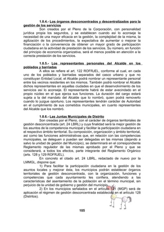 1.8.4.- Los órganos desconcentrados y descentralizados para la
gestión de los servicios
Son creados por el Pleno de la Corporación, con personalidad
jurídica propia los segundos, y se establecen cuando así lo aconseje la
necesidad de una mayor eficacia en la gestión, la complejidad de la misma, la
agilización de los procedimientos, la expectativa de aumentar o mejorar la
financiación o la conveniencia de obtener un mayor grado de participación
ciudadana en la actividad de prestación de los servicios. Su número, en función
del principio de economía organizativa, será el menos posible en atención a la
correcta prestación de los servicios.
1.8.5.- Los representantes personales del Alcalde en los
poblados y barriadas
A ellos se refiere el art. 122 ROFRJEL, conforme al cual, en cada
uno de los poblados y barriadas separados del casco urbano y que no
constituyan Entidad Local, el Alcalde podrá nombrar un representante personal
entre los vecinos residentes en los mismos. También podrá nombrar el Alcalde
dichos representantes en aquellas ciudades en que el desenvolvimiento de los
servicios así lo aconseje. El representante habrá de estar avecindado en el
propio núcleo en el que ejerza sus funciones. La duración del cargo estará
sujeta a la del mandato del Alcalde que lo nombró, quien podrá removerlo
cuando lo juzgue oportuno. Los representantes tendrán carácter de Autoridad
en el cumplimiento de sus cometidos municipales, en cuanto representantes
del Alcalde que los nombró.
1.8.6.- Las Juntas Municipales de Distrito
Son creadas por el Pleno, con el carácter de órganos territoriales de
gestión desconcentrada (art. 24 LBRL) y cuya finalidad será la mejor gestión de
los asuntos de la competencia municipal y facilitar la participación ciudadana en
el respectivo ámbito territorial. Su composición, organización y ámbito territorial,
así como las funciones administrativas que, en relación con las competencias
municipales, se deleguen o puedan ser delegadas en las mismas (dejando a
salvo la unidad de gestión del Municipio), se determinará en el correspondiente
Reglamento regulador de las mismas aprobado por el Pleno y que se
considerará, a todos los efectos, parte integrante del Reglamento Orgánico
(arts. 128 y 129 ROFRJEL).
En concreto el citado art. 24 LBRL, redactado de nuevo por la
LMMGL, dispone que:
1) Para facilitar la participación ciudadana en la gestión de los
asuntos locales y mejorar ésta, los municipios podrán establecer órganos
territoriales de gestión desconcentrada, con la organización, funciones y
competencias que cada ayuntamiento les confiera, atendiendo a las
características del asentamiento de la población en el término municipal, sin
perjuicio de la unidad de gobierno y gestión del municipio.
2) En los municipios señalados en el artículo 121 (MGP) será de
aplicación el régimen de gestión desconcentrada establecido en el artículo 128
(Distritos).

105

 