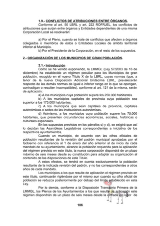 1.9.- CONFLICTOS DE ATRIBUCIONES ENTRE ÓRGANOS.
Conforme al art. 50 LBRL y art. 222 ROFRJEL, los conflictos de
atribuciones que surjan entre órganos y Entidades dependientes de una misma
Corporación Local se resolverán:
a) Por el Pleno, cuando se trate de conflictos que afecten a órganos
colegiados o miembros de éstos o Entidades Locales de ámbito territorial
inferior al Municipio.
b) Por el Presidente de la Corporación, en el resto de los supuestos.
2.- ORGANIZACIÓN DE LOS MUNICIPIOS DE GRAN POBLACIÓN.
2.1.- Introducción
Como se ha venido exponiendo, la LMMGL (Ley 57/2003 de 16 de
diciembre) ha establecido un régimen peculiar para los Municipios de gran
población, recogido en el nuevo Título X de la LBRL, cuyas normas (que, a
tenor de la nueva Disposición Adicional Undécima LBRL, prevalecerán
respecto de las demás normas de igual o inferior rango en lo que se opongan,
contradigan o resulten incompatibles), conforme al art. 121 de la misma, serán
de aplicación:
a) A los municipios cuya población supere los 250.000 habitantes.
b) A los municipios capitales de provincia cuya población sea
superior a los 175.000 habitantes.
c) A los municipios que sean capitales de provincia, capitales
autonómicas o sedes de las instituciones autonómicas.
d) Asimismo, a los municipios cuya población supere los 75.000
habitantes, que presenten circunstancias económicas, sociales, históricas o
culturales especiales.
En los supuestos previstos en los párrafos c) y d), se exigirá que así
lo decidan las Asambleas Legislativas correspondientes a iniciativa de los
respectivos ayuntamientos.
Cuando un municipio, de acuerdo con las cifras oficiales de
población resultantes de la revisión del padrón municipal aprobadas por el
Gobierno con referencia al 1 de enero del año anterior al de inicio de cada
mandato de su ayuntamiento, alcance la población requerida para la aplicación
del régimen previsto en este título, la nueva corporación dispondrá de un plazo
máximo de seis meses desde su constitución para adaptar su organización al
contenido de las disposiciones de este Título.
A estos efectos, se tendrá en cuenta exclusivamente la población
resultante de la indicada revisión del padrón, y no las correspondientes a otros
años de cada mandato.
Los municipios a los que resulte de aplicación el régimen previsto en
este título, continuarán rigiéndose por el mismo aun cuando su cifra oficial de
población se reduzca posteriormente por debajo del límite establecido en esta
Ley.
Por lo demás, conforme a la Disposición Transitoria Primera de la
LMMGL, los Plenos de los Ayuntamientos a los que resulte de aplicación este
régimen dispondrán de un plazo de seis meses desde la entrada en vigor de
106

 