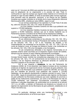 esta Ley (el 1 de enero de 2004) para aprobar las normas orgánicas necesarias
para la adaptación de su organización a lo previsto en este Título X,
continuando en vigor las normas que regulan estas materias en el momento de
entrada en vigor de esta LMMGL en tanto se aprueban tales normas orgánicas.
Esta previsión será de aplicación, asimismo, a los Plenos de los Cabildos
Insulares que queden incluidos en el ámbito de la nueva Disposición Adicional
Decimocuarta LBRL, añadida por esta LMMGL, según la cual:
1) Las normas contenidas en los capítulos II y III del Título X de esta
ley, salvo los artículos 128, 132 y 137, serán de aplicación:
a) A los Cabildos Insulares Canarios de islas cuya población sea
superior a 175.000 habitantes.
b) A los restantes Cabildos Insulares de islas cuya población sea
superior a 75.000 habitantes, siempre que así lo decida mediante Ley el
Parlamento Canario a iniciativa de los Plenos de los respectivos Cabildos.
2) Serán órganos insulares necesarios de los Cabildos el Pleno, el
Presidente y el Consejo de Gobierno Insular.
3) Las referencias contenidas en los artículos 122, 123, 124, 125 y
126 al Alcalde, se entenderán hechas al Presidente del Cabildo; las contenidas
en los artículos 124, 125 y 127 a los Tenientes de Alcalde, a los
Vicepresidentes; las contenidas en los artículos 123, 126, 127, 129 y 130 a la
Junta de Gobierno Local, al Consejo de Gobierno Insular y las contenidas en
los artículos 122, 124 y 126 a los Concejales, a los Consejeros.
4) Las competencias atribuidas a los órganos mencionados en el
apartado anterior serán asumidas por el respectivo órgano insular del Cabildo,
siempre que las mismas no sean materias estrictamente municipales.
5) La Asesoría Jurídica, los Órganos Superiores y Directivos y el
Consejo Social Insular, tendrán las competencias asignadas a los mismos en
los artículos 129, 130 y 131. El nombramiento de los titulares de la Asesoría
Jurídica y de los Órganos Directivos se efectuará teniendo en cuenta los
requisitos exigidos en los artículos 129 y 130.
Por lo que respecta a Andalucía, la Ley del Parlamento de
Andalucía 2/2008, de 10 de diciembre, que regula el acceso de los municipios
andaluces al régimen de organización de los municipios de gran población, tras
señalar que a los Municipios cuya población supere los 250.000, así como los
que son capitales de provincia cuya población sea superior a 175.000
habitantes, se les aplicará directamente el régimen previsto el nuevo Título X
de la LBRL, regula el procedimiento para alcanzar este régimen de Municipios
de gran población los Municipios andaluces que sean capitales de provincia o
sedes de las instituciones autonómicas, así como a los Municipios de más de
75.000 habitantes, que presenten circunstancias económicas, sociales,
históricas o culturales especiales, de conformidad con lo previsto en el artículo
121.1.c) y d) LBRL, y soliciten al Parlamento de Andalucía su inclusión en el
régimen de organización de los Municipios de gran población, establecido en el
Título X de dicha Ley.
En particular, distingue entre una tramitación municipal y una
tramitación parlamentaria, en la forma que sigue:
107

 
