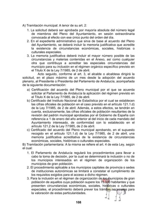 A) Tramitación municipal: A tenor de su art. 2:
1. La solicitud deberá ser aprobada por mayoría absoluta del número legal
de miembros del Pleno del Ayuntamiento, en sesión extraordinaria
convocada al efecto con ese único punto del orden del día.
2. En el expediente administrativo que sirva de base al acuerdo del Pleno
del Ayuntamiento, se deberá incluir la memoria justificativa que acredite
la existencia de circunstancias económicas, sociales, históricas o
culturales especiales.
3. La memoria justificativa deberá incluir el mayor número posible de las
circunstancias y materias contenidas en el Anexo, así como cualquier
otra que contribuya a acreditar las especiales circunstancias del
municipio para su inclusión en el régimen orgánico específico previsto en
el Título X de la Ley 7/1985, de 2 de abril.
Acto seguido, conforme al art. 3, el alcalde o alcaldesa dirigirá la
solicitud, en el plazo máximo de un mes desde la adopción del acuerdo
plenario, al Presidente o Presidenta del Parlamento de Andalucía, acompañada
de la siguiente documentación:
a) Certificación del acuerdo del Pleno municipal por el que se acuerda
solicitar al Parlamento de Andalucía la aplicación del régimen previsto en
el Título X de la Ley 7/1985, de 2 de abril.
b) Certificado del Instituto Nacional de Estadística por el cual se establecen
las cifras oficiales de población en el caso previsto en el artículo 121.1.d)
de la Ley 7/1985, de 2 de abril. Además, a estos efectos, se tendrán en
cuenta, exclusivamente, las cifras oficiales de población resultantes de la
revisión del padrón municipal aprobadas por el Gobierno de España con
referencia a 1 de enero del año anterior al del inicio de cada mandato del
Ayuntamiento interesado, de conformidad con lo establecido en el
artículo 121.2 de la Ley 7/1985, de 2 de abril.
c) Certificado del acuerdo del Pleno municipal aprobando, en el supuesto
recogido en el artículo 121.1.d) de la Ley 7/1985, de 2 de abril, una
memoria justificativa acreditativa de la existencia de circunstancias
económicas, sociales, históricas o culturales especiales.
B) Tramitación parlamentaria: A la misma se refiere el art. 4 de esta Ley, según
el cual:
1. El Parlamento de Andalucía regulará los procedimientos para llevar a
cabo la toma de decisión, por la cual se determinará la inclusión o no de
los municipios interesados en el régimen de organización de los
municipios de gran población.
2. El procedimiento aplicable a los municipios capitales de provincia o sedes
de instituciones autonómicas se limitará a constatar el cumplimiento de
los requisitos exigidos para el acceso a dicho régimen.
3. Para la inclusión en el régimen de organización de los municipios de gran
población de aquellos cuya población supere los 75.000 habitantes y que
presenten circunstancias económicas, sociales, históricas o culturales
especiales, el procedimiento deberá prever los trámites necesarios para
la valoración de estas particularidades.
108

 