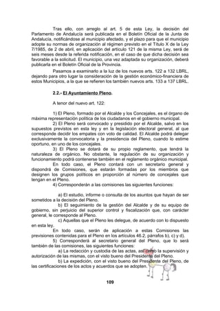 Tras ello, con arreglo al art. 5 de esta Ley, la decisión del
Parlamento de Andalucía será publicada en el Boletín Oficial de la Junta de
Andalucía, notificándose al municipio afectado, y el plazo para que el municipio
adopte su normas de organización al régimen previsto en el Título X de la Ley
7/1985, de 2 de abril, en aplicación del artículo 121 de la misma Ley, será de
seis meses desde la referida notificación, en el caso de que dicha decisión sea
favorable a la solicitud. El municipio, una vez adaptada su organización, deberá
publicarla en el Boletín Oficial de la Provincia.
Pasamos a examinarlo a la luz de los nuevos arts. 122 a 132 LBRL,
dejando para otro lugar la consideración de la gestión económico-financiera de
estos Municipios, a la que se refieren los también nuevos arts. 133 a 137 LBRL.
2.2.- El Ayuntamiento Pleno.
A tenor del nuevo art. 122:
1) El Pleno, formado por el Alcalde y los Concejales, es el órgano de
máxima representación política de los ciudadanos en el gobierno municipal.
2) El Pleno será convocado y presidido por el Alcalde, salvo en los
supuestos previstos en esta ley y en la legislación electoral general, al que
corresponde decidir los empates con voto de calidad. El Alcalde podrá delegar
exclusivamente la convocatoria y la presidencia del Pleno, cuando lo estime
oportuno, en uno de los concejales.
3) El Pleno se dotará de su propio reglamento, que tendrá la
naturaleza de orgánico. No obstante, la regulación de su organización y
funcionamiento podrá contenerse también en el reglamento orgánico municipal.
En todo caso, el Pleno contará con un secretario general y
dispondrá de Comisiones, que estarán formadas por los miembros que
designen los grupos políticos en proporción al número de concejales que
tengan en el Pleno.
4) Corresponderán a las comisiones las siguientes funciones:
a) El estudio, informe o consulta de los asuntos que hayan de ser
sometidos a la decisión del Pleno.
b) El seguimiento de la gestión del Alcalde y de su equipo de
gobierno, sin perjuicio del superior control y fiscalización que, con carácter
general, le corresponde al Pleno.
c) Aquellas que el Pleno les delegue, de acuerdo con lo dispuesto
en esta ley.
En todo caso, serán de aplicación a estas Comisiones las
previsiones contenidas para el Pleno en los artículos 46.2, párrafos b), c) y d).
5) Corresponderá al secretario general del Pleno, que lo será
también de las comisiones, las siguientes funciones:
a) La redacción y custodia de las actas, así como la supervisión y
autorización de las mismas, con el visto bueno del Presidente del Pleno.
b) La expedición, con el visto bueno del Presidente del Pleno, de
las certificaciones de los actos y acuerdos que se adopten.
109

 