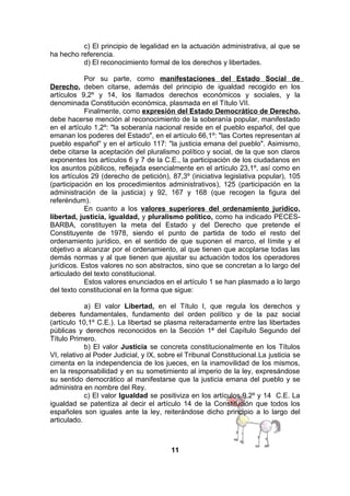 c) El principio de legalidad en la actuación administrativa, al que se
ha hecho referencia.
d) El reconocimiento formal de los derechos y libertades.
Por su parte, como manifestaciones del Estado Social de
Derecho, deben citarse, además del principio de igualdad recogido en los
artículos 9,2º y 14, los llamados derechos económicos y sociales, y la
denominada Constitución económica, plasmada en el Título VII.
Finalmente, como expresión del Estado Democrático de Derecho,
debe hacerse mención al reconocimiento de la soberanía popular, manifestado
en el artículo 1,2º: "la soberanía nacional reside en el pueblo español, del que
emanan los poderes del Estado", en el artículo 66,1º: "las Cortes representan al
pueblo español" y en el artículo 117: "la justicia emana del pueblo". Asimismo,
debe citarse la aceptación del pluralismo político y social, de la que son claros
exponentes los artículos 6 y 7 de la C.E., la participación de los ciudadanos en
los asuntos públicos, reflejada esencialmente en el artículo 23,1º, así como en
los artículos 29 (derecho de petición), 87,3º (iniciativa legislativa popular), 105
(participación en los procedimientos administrativos), 125 (participación en la
administración de la justicia) y 92, 167 y 168 (que recogen la figura del
referéndum).
En cuanto a los valores superiores del ordenamiento jurídico,
libertad, justicia, igualdad, y pluralismo político, como ha indicado PECESBARBA, constituyen la meta del Estado y del Derecho que pretende el
Constituyente de 1978, siendo el punto de partida de todo el resto del
ordenamiento jurídico, en el sentido de que suponen el marco, el límite y el
objetivo a alcanzar por el ordenamiento, al que tienen que acoplarse todas las
demás normas y al que tienen que ajustar su actuación todos los operadores
jurídicos. Estos valores no son abstractos, sino que se concretan a lo largo del
articulado del texto constitucional.
Estos valores enunciados en el artículo 1 se han plasmado a lo largo
del texto constitucional en la forma que sigue:
a) El valor Libertad, en el Título I, que regula los derechos y
deberes fundamentales, fundamento del orden político y de la paz social
(artículo 10,1º C.E.). La libertad se plasma reiteradamente entre las libertades
públicas y derechos reconocidos en la Sección 1ª del Capítulo Segundo del
Título Primero.
b) El valor Justicia se concreta constitucionalmente en los Títulos
VI, relativo al Poder Judicial, y IX, sobre el Tribunal Constitucional.La justicia se
cimenta en la independencia de los jueces, en la inamovilidad de los mismos,
en la responsabilidad y en su sometimiento al imperio de la ley, expresándose
su sentido democrático al manifestarse que la justicia emana del pueblo y se
administra en nombre del Rey.
c) El valor Igualdad se positiviza en los artículos 9,2º y 14 C.E. La
igualdad se patentiza al decir el artículo 14 de la Constitución que todos los
españoles son iguales ante la ley, reiterándose dicho principio a lo largo del
articulado.

11

 