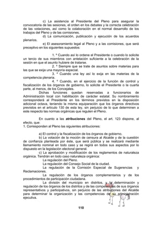 c) La asistencia al Presidente del Pleno para asegurar la
convocatoria de las sesiones, el orden en los debates y la correcta celebración
de las votaciones, así como la colaboración en el normal desarrollo de los
trabajos del Pleno y de las comisiones.
d) La comunicación, publicación y ejecución de los acuerdos
plenarios.
e) El asesoramiento legal al Pleno y a las comisiones, que será
preceptivo en los siguientes supuestos:
1. º Cuando así lo ordene el Presidente o cuando lo solicite
un tercio de sus miembros con antelación suficiente a la celebración de la
sesión en que el asunto hubiere de tratarse.
2. º Siempre que se trate de asuntos sobre materias para
las que se exija una mayoría especial.
3. º Cuando una ley así lo exija en las materias de la
competencia plenaria.
4. º Cuando, en el ejercicio de la función de control y
fiscalización de los órganos de gobierno, lo solicite el Presidente o la cuarta
parte, al menos, de los Concejales.
Dichas funciones quedan reservadas a funcionarios de
Administración local con habilitación de carácter estatal. Su nombramiento
corresponderá al Presidente en los términos previstos en la disposición
adicional octava, teniendo la misma equiparación que los órganos directivos
previstos en el artículo 130 de esta ley, sin perjuicio de lo que determinen a
este respecto las normas orgánicas que regulen el Pleno.
En cuanto a las atribuciones del Pleno, el art. 123 dispone, al
efecto, que:
1. Corresponden al Pleno las siguientes atribuciones:
a) El control y la fiscalización de los órganos de gobierno.
b) La votación de la moción de censura al Alcalde y de la cuestión
de confianza planteada por éste, que será pública y se realizará mediante
llamamiento nominal en todo caso y se regirá en todos sus aspectos por lo
dispuesto en la legislación electoral general.
c) La aprobación y modificación de los reglamentos de naturaleza
orgánica. Tendrán en todo caso naturaleza orgánica:
La regulación del Pleno.
La regulación del Consejo Social de la ciudad.
La regulación de la Comisión Especial de Sugerencias y
Reclamaciones.
La regulación de los órganos complementarios y de los
procedimientos de participación ciudadana.
La división del municipio en distritos, y la determinación y
regulación de los órganos de los distritos y de las competencias de sus órganos
representativos y participativos, sin perjuicio de las atribuciones del Alcalde
para determinar la organización y las competencias de su administración
ejecutiva.
110

 