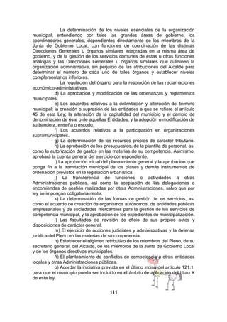 La determinación de los niveles esenciales de la organización
municipal, entendiendo por tales las grandes áreas de gobierno, los
coordinadores generales, dependientes directamente de los miembros de la
Junta de Gobierno Local, con funciones de coordinación de las distintas
Direcciones Generales u órganos similares integradas en la misma área de
gobierno, y de la gestión de los servicios comunes de éstas u otras funciones
análogas y las Direcciones Generales u órganos similares que culminen la
organización administrativa, sin perjuicio de las atribuciones del Alcalde para
determinar el número de cada uno de tales órganos y establecer niveles
complementarios inferiores.
La regulación del órgano para la resolución de las reclamaciones
económico-administrativas.
d) La aprobación y modificación de las ordenanzas y reglamentos
municipales.
e) Los acuerdos relativos a la delimitación y alteración del término
municipal; la creación o supresión de las entidades a que se refiere el artículo
45 de esta Ley; la alteración de la capitalidad del municipio y el cambio de
denominación de éste o de aquellas Entidades, y la adopción o modificación de
su bandera, enseña o escudo.
f) Los acuerdos relativos a la participación en organizaciones
supramunicipales.
g) La determinación de los recursos propios de carácter tributario.
h) La aprobación de los presupuestos, de la plantilla de personal, así
como la autorización de gastos en las materias de su competencia. Asimismo,
aprobará la cuenta general del ejercicio correspondiente.
i) La aprobación inicial del planeamiento general y la aprobación que
ponga fin a la tramitación municipal de los planes y demás instrumentos de
ordenación previstos en la legislación urbanística.
j) La transferencia de funciones o actividades a otras
Administraciones públicas, así como la aceptación de las delegaciones o
encomiendas de gestión realizadas por otras Administraciones, salvo que por
ley se impongan obligatoriamente.
k) La determinación de las formas de gestión de los servicios, así
como el acuerdo de creación de organismos autónomos, de entidades públicas
empresariales y de sociedades mercantiles para la gestión de los servicios de
competencia municipal, y la aprobación de los expedientes de municipalización.
l) Las facultades de revisión de oficio de sus propios actos y
disposiciones de carácter general.
m) El ejercicio de acciones judiciales y administrativas y la defensa
jurídica del Pleno en las materias de su competencia.
n) Establecer el régimen retributivo de los miembros del Pleno, de su
secretario general, del Alcalde, de los miembros de la Junta de Gobierno Local
y de los órganos directivos municipales.
ñ) El planteamiento de conflictos de competencia a otras entidades
locales y otras Administraciones públicas.
o) Acordar la iniciativa prevista en el último inciso del artículo 121.1,
para que el municipio pueda ser incluido en el ámbito de aplicación del título X
de esta ley.
111

 