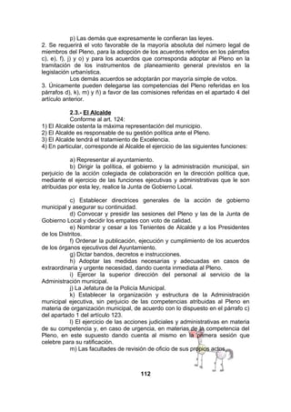 p) Las demás que expresamente le confieran las leyes.
2. Se requerirá el voto favorable de la mayoría absoluta del número legal de
miembros del Pleno, para la adopción de los acuerdos referidos en los párrafos
c), e), f), j) y o) y para los acuerdos que corresponda adoptar al Pleno en la
tramitación de los instrumentos de planeamiento general previstos en la
legislación urbanística.
Los demás acuerdos se adoptarán por mayoría simple de votos.
3. Únicamente pueden delegarse las competencias del Pleno referidas en los
párrafos d), k), m) y ñ) a favor de las comisiones referidas en el apartado 4 del
artículo anterior.
2.3.- El Alcalde
Conforme al art. 124:
1) El Alcalde ostenta la máxima representación del municipio.
2) El Alcalde es responsable de su gestión política ante el Pleno.
3) El Alcalde tendrá el tratamiento de Excelencia.
4) En particular, corresponde al Alcalde el ejercicio de las siguientes funciones:
a) Representar al ayuntamiento.
b) Dirigir la política, el gobierno y la administración municipal, sin
perjuicio de la acción colegiada de colaboración en la dirección política que,
mediante el ejercicio de las funciones ejecutivas y administrativas que le son
atribuidas por esta ley, realice la Junta de Gobierno Local.
c) Establecer directrices generales de la acción de gobierno
municipal y asegurar su continuidad.
d) Convocar y presidir las sesiones del Pleno y las de la Junta de
Gobierno Local y decidir los empates con voto de calidad.
e) Nombrar y cesar a los Tenientes de Alcalde y a los Presidentes
de los Distritos.
f) Ordenar la publicación, ejecución y cumplimiento de los acuerdos
de los órganos ejecutivos del Ayuntamiento.
g) Dictar bandos, decretos e instrucciones.
h) Adoptar las medidas necesarias y adecuadas en casos de
extraordinaria y urgente necesidad, dando cuenta inmediata al Pleno.
i) Ejercer la superior dirección del personal al servicio de la
Administración municipal.
j) La Jefatura de la Policía Municipal.
k) Establecer la organización y estructura de la Administración
municipal ejecutiva, sin perjuicio de las competencias atribuidas al Pleno en
materia de organización municipal, de acuerdo con lo dispuesto en el párrafo c)
del apartado 1 del artículo 123.
l) El ejercicio de las acciones judiciales y administrativas en materia
de su competencia y, en caso de urgencia, en materias de la competencia del
Pleno, en este supuesto dando cuenta al mismo en la primera sesión que
celebre para su ratificación.
m) Las facultades de revisión de oficio de sus propios actos.

112

 