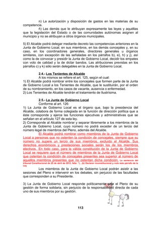 n) La autorización y disposición de gastos en las materias de su
competencia.
ñ) Las demás que le atribuyan expresamente las leyes y aquéllas
que la legislación del Estado o de las comunidades autónomas asignen al
municipio y no se atribuyan a otros órganos municipales.
5) El Alcalde podrá delegar mediante decreto las competencias anteriores en la
Junta de Gobierno Local, en sus miembros, en los demás concejales y, en su
caso, en los coordinadores generales, directores generales u órganos
similares, con excepción de las señaladas en los párrafos b), e), h) y j), así
como la de convocar y presidir la Junta de Gobierno Local, decidir los empates
con voto de calidad y la de dictar bandos. Las atribuciones previstas en los
párrafos c) y k) sólo serán delegables en la Junta de Gobierno Local.
2.4.- Los Tenientes de Alcalde
A los mismos se refiere el art. 125, según el cual:
1) El Alcalde podrá nombrar entre los concejales que formen parte de la Junta
de Gobierno Local a los Tenientes de Alcalde, que le sustituirán, por el orden
de su nombramiento, en los casos de vacante, ausencia o enfermedad.
2) Los Tenientes de Alcalde tendrán el tratamiento de Ilustrísima.
2.5.- La Junta de Gobierno Local
Conforme al art. 126:
1) La Junta de Gobierno Local es el órgano que, bajo la presidencia del
Alcalde, colabora de forma colegiada en la función de dirección política que a
éste corresponde y ejerce las funciones ejecutivas y administrativas que se
señalan en el artículo 127 de esta ley.
2) Corresponde al Alcalde nombrar y separar libremente a los miembros de la
Junta de Gobierno Local, cuyo número no podrá exceder de un tercio del
número legal de miembros del Pleno, además del Alcalde.
El Alcalde podrá nombrar como miembros de la Junta de Gobierno
Local a personas que no ostenten la condición de concejales, siempre que su
número no supere un tercio de sus miembros, excluido el Alcalde. Sus
derechos económicos y prestaciones sociales serán los de los miembros
electivos. En todo caso, para la válida constitución de la Junta de Gobierno
Local se requiere que el número de miembros de la Junta de Gobierno Local
que ostentan la condición de concejales presentes sea superior al número de
aquellos miembros presentes que no ostentan dicha condición. La sentencia del
tribunal Constitucional de 25 de abril de 2013, falla: “(…)b) Declarar inconstitucional y nulo este párrafo de la
Ley

Los miembros de la Junta de Gobierno Local podrán asistir a las
sesiones del Pleno e intervenir en los debates, sin perjuicio de las facultades
que corresponden a su Presidente.
3) La Junta de Gobierno Local responde políticamente ante el Pleno de su
gestión de forma solidaria, sin perjuicio de la responsabilidad directa de cada
uno de sus miembros por su gestión.

113

 