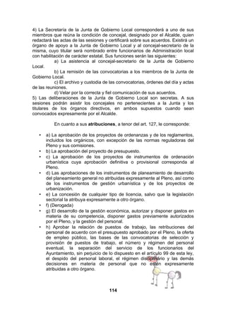 4) La Secretaría de la Junta de Gobierno Local corresponderá a uno de sus
miembros que reúna la condición de concejal, designado por el Alcalde, quien
redactará las actas de las sesiones y certificará sobre sus acuerdos. Existirá un
órgano de apoyo a la Junta de Gobierno Local y al concejal-secretario de la
misma, cuyo titular será nombrado entre funcionarios de Administración local
con habilitación de carácter estatal. Sus funciones serán las siguientes:
a) La asistencia al concejal-secretario de la Junta de Gobierno
Local.
b) La remisión de las convocatorias a los miembros de la Junta de
Gobierno Local.
c) El archivo y custodia de las convocatorias, órdenes del día y actas
de las reuniones.
d) Velar por la correcta y fiel comunicación de sus acuerdos.
5) Las deliberaciones de la Junta de Gobierno Local son secretas. A sus
sesiones podrán asistir los concejales no pertenecientes a la Junta y los
titulares de los órganos directivos, en ambos supuestos cuando sean
convocados expresamente por el Alcalde.
En cuanto a sus atribuciones, a tenor del art. 127, le corresponde:
•

•
•

•

•
•
•

•

a) La aprobación de los proyectos de ordenanzas y de los reglamentos,
incluidos los orgánicos, con excepción de las normas reguladoras del
Pleno y sus comisiones.
b) La aprobación del proyecto de presupuesto.
c) La aprobación de los proyectos de instrumentos de ordenación
urbanística cuya aprobación definitiva o provisional corresponda al
Pleno.
d) Las aprobaciones de los instrumentos de planeamiento de desarrollo
del planeamiento general no atribuidas expresamente al Pleno, así como
de los instrumentos de gestión urbanística y de los proyectos de
urbanización.
e) La concesión de cualquier tipo de licencia, salvo que la legislación
sectorial la atribuya expresamente a otro órgano.
f) (Derogada)
g) El desarrollo de la gestión económica, autorizar y disponer gastos en
materia de su competencia, disponer gastos previamente autorizados
por el Pleno, y la gestión del personal.
h) Aprobar la relación de puestos de trabajo, las retribuciones del
personal de acuerdo con el presupuesto aprobado por el Pleno, la oferta
de empleo público, las bases de las convocatorias de selección y
provisión de puestos de trabajo, el número y régimen del personal
eventual, la separación del servicio de los funcionarios del
Ayuntamiento, sin perjuicio de lo dispuesto en el artículo 99 de esta ley,
el despido del personal laboral, el régimen disciplinario y las demás
decisiones en materia de personal que no estén expresamente
atribuidas a otro órgano.

114

 