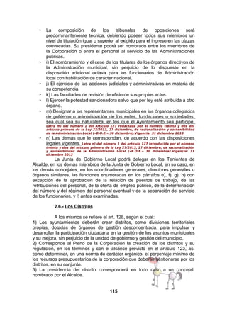 •

•

•
•
•
•

La
composición
de
los
tribunales
de
oposiciones
será
predominantemente técnica, debiendo poseer todos sus miembros un
nivel de titulación igual o superior al exigido para el ingreso en las plazas
convocadas. Su presidente podrá ser nombrado entre los miembros de
la Corporación o entre el personal al servicio de las Administraciones
públicas.
i) El nombramiento y el cese de los titulares de los órganos directivos de
la Administración municipal, sin perjuicio de lo dispuesto en la
disposición adicional octava para los funcionarios de Administración
local con habilitación de carácter nacional.
j) El ejercicio de las acciones judiciales y administrativas en materia de
su competencia.
k) Las facultades de revisión de oficio de sus propios actos.
l) Ejercer la potestad sancionadora salvo que por ley esté atribuida a otro
órgano.
m) Designar a los representantes municipales en los órganos colegiados
de gobierno o administración de los entes, fundaciones o sociedades,
sea cual sea su naturaleza, en los que el Ayuntamiento sea partícipe.
Letra m) del número 1 del artículo 127 redactada por el número treinta y dos del
artículo primero de la Ley 27/2013, 27 diciembre, de racionalización y sostenibilidad
de la Administración Local («B.O.E.» 30 diciembre).Vigencia: 31 diciembre 2013

•

n) Las demás que le correspondan, de acuerdo con las disposiciones
legales vigentes. Letra n) del número 1 del artículo 127 introducida por el número
treinta y dos del artículo primero de la Ley 27/2013, 27 diciembre, de racionalización
y sostenibilidad de la Administración Local («B.O.E.» 30 diciembre).Vigencia: 31
diciembre 2013

La Junta de Gobierno Local podrá delegar en los Tenientes de
Alcalde, en los demás miembros de la Junta de Gobierno Local, en su caso, en
los demás concejales, en los coordinadores generales, directores generales u
órganos similares, las funciones enumeradas en los párrafos e), f), g), h) con
excepción de la aprobación de la relación de puestos de trabajo, de las
retribuciones del personal, de la oferta de empleo público, de la determinación
del número y del régimen del personal eventual y de la separación del servicio
de los funcionarios, y l) antes examinadas.
2.6.- Los Distritos
A los mismos se refiere el art. 128, según el cual:
1) Los ayuntamientos deberán crear distritos, como divisiones territoriales
propias, dotadas de órganos de gestión desconcentrada, para impulsar y
desarrollar la participación ciudadana en la gestión de los asuntos municipales
y su mejora, sin perjuicio de la unidad de gobierno y gestión del municipio.
2) Corresponde al Pleno de la Corporación la creación de los distritos y su
regulación, en los términos y con el alcance previsto en el artículo 123, así
como determinar, en una norma de carácter orgánico, el porcentaje mínimo de
los recursos presupuestarios de la corporación que deberán gestionarse por los
distritos, en su conjunto.
3) La presidencia del distrito corresponderá en todo caso a un concejal,
nombrado por el Alcalde.
115

 