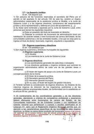 2.7.- La Asesoría Jurídica
El art. 129 dispone que:
1) Sin perjuicio de las funciones reservadas al secretario del Pleno por el
párrafo e) del apartado 5) del artículo 122 de esta ley, existirá un órgano
administrativo responsable de la asistencia jurídica al Alcalde, a la Junta de
Gobierno Local y a los órganos directivos, comprensiva del asesoramiento
jurídico y de la representación y defensa en juicio del ayuntamiento. […..]
2) Su titular será nombrado y separado por la Junta de Gobierno Local, entre
personas que reúnan los siguientes requisitos:
a) Estar en posesión del título de licenciado en derecho.
b) Ostentar la condición de funcionario de administración local con
habilitación de carácter estatal, o bien funcionario de carrera del Estado, de las
comunidades autónomas o de las entidades locales, a los que se exija para su
ingreso el título de doctor, licenciado, ingeniero, arquitecto o equivalente.
2.8.- Órganos superiores y directivos
El art. 130 establece que:
1) Son órganos superiores y directivos municipales los siguientes:
A) Órganos superiores:
a) El Alcalde.
b) Los miembros de la Junta de Gobierno Local.
B) Órganos directivos:
a) Los coordinadores generales de cada área o concejalía.
b) Los directores generales u órganos similares que culminen la
organización administrativa dentro de cada una de las grandes áreas o
concejalías.
c) El titular del órgano de apoyo a la Junta de Gobierno Local y al
concejal-secretario de la misma.
d) El titular de la asesoría jurídica.
e) El Secretario general del Pleno.
f) El interventor general municipal.
g) En su caso, el titular del órgano de gestión tributaria.
2) Tendrán también la consideración de órganos directivos, los titulares de los
máximos órganos de dirección de los organismos autónomos y de las
entidades públicas empresariales locales, de conformidad con lo establecido en
el artículo 85 bis, párrafo b).
3) El nombramiento de los coordinadores generales y de los directores
generales, atendiendo a criterios de competencia profesional y experiencia
deberá efectuarse entre funcionarios de carrera del Estado, de las
Comunidades Autónomas, de las Entidades Locales o con habilitación de
carácter nacional que pertenezcan a cuerpos o escalas clasificados en el
subgrupo A1, salvo que el Reglamento Orgánico Municipal permita que, en
atención a las características específicas de las funciones de tales órganos
directivos, su titular no reúna dicha condición de funcionario. número 3 del artículo
130 redactada por el número treinta y tres del artículo primero de la Ley 27/2013, 27
diciembre, de racionalización y sostenibilidad de la Administración Local («B.O.E.» 30
diciembre).Vigencia: 31 diciembre 2013

116

 