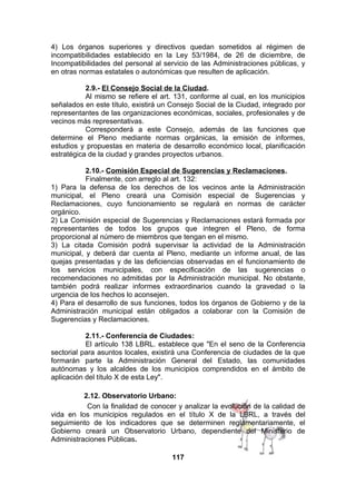 4) Los órganos superiores y directivos quedan sometidos al régimen de
incompatibilidades establecido en la Ley 53/1984, de 26 de diciembre, de
Incompatibilidades del personal al servicio de las Administraciones públicas, y
en otras normas estatales o autonómicas que resulten de aplicación.
2.9.- El Consejo Social de la Ciudad.
Al mismo se refiere el art. 131, conforme al cual, en los municipios
señalados en este título, existirá un Consejo Social de la Ciudad, integrado por
representantes de las organizaciones económicas, sociales, profesionales y de
vecinos más representativas.
Corresponderá a este Consejo, además de las funciones que
determine el Pleno mediante normas orgánicas, la emisión de informes,
estudios y propuestas en materia de desarrollo económico local, planificación
estratégica de la ciudad y grandes proyectos urbanos.
2.10.- Comisión Especial de Sugerencias y Reclamaciones.
Finalmente, con arreglo al art. 132:
1) Para la defensa de los derechos de los vecinos ante la Administración
municipal, el Pleno creará una Comisión especial de Sugerencias y
Reclamaciones, cuyo funcionamiento se regulará en normas de carácter
orgánico.
2) La Comisión especial de Sugerencias y Reclamaciones estará formada por
representantes de todos los grupos que integren el Pleno, de forma
proporcional al número de miembros que tengan en el mismo.
3) La citada Comisión podrá supervisar la actividad de la Administración
municipal, y deberá dar cuenta al Pleno, mediante un informe anual, de las
quejas presentadas y de las deficiencias observadas en el funcionamiento de
los servicios municipales, con especificación de las sugerencias o
recomendaciones no admitidas por la Administración municipal. No obstante,
también podrá realizar informes extraordinarios cuando la gravedad o la
urgencia de los hechos lo aconsejen.
4) Para el desarrollo de sus funciones, todos los órganos de Gobierno y de la
Administración municipal están obligados a colaborar con la Comisión de
Sugerencias y Reclamaciones.
2.11.- Conferencia de Ciudades:
El artículo 138 LBRL. establece que "En el seno de la Conferencia
sectorial para asuntos locales, existirá una Conferencia de ciudades de la que
formarán parte la Administración General del Estado, las comunidades
autónomas y los alcaldes de los municipios comprendidos en el ámbito de
aplicación del título X de esta Ley".
2.12. Observatorio Urbano:
Con la finalidad de conocer y analizar la evolución de la calidad de
vida en los municipios regulados en el título X de la LBRL, a través del
seguimiento de los indicadores que se determinen reglamentariamente, el
Gobierno creará un Observatorio Urbano, dependiente del Ministerio de
Administraciones Públicas.
117

 