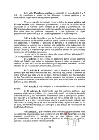 d) El valor Pluralismo político es recogido en los artículos 6 y 7
C.E. Se manifiesta a través de las diferentes opciones políticas y se
instrumentaliza por medio de los partidos políticos.
El tercer párrafo del artículo primero define la forma política del
Estado español como Monarquía parlamentaria, la cual se personifica en la
institución de la Corona, como símbolo de la unidad y permanencia. Por
Monarquía parlamentaria debemos entender aquella forma política en la que el
Rey reina pero no gobierna, ocupando el poder legislativo un papel
predominante por cuanto que las Cortes representan al pueblo español.
2) El artículo 2 establece que "la Constitución se fundamenta en la
indisoluble unidad de la Nación española, patria común e indivisible de todos
los españoles, y reconoce y garantiza el derecho a la autonomía de las
nacionalidades y regiones que la integran y la solidaridad entre todas ellas". Se
destaca, pues, el Estado de autonomías, compaginando la existencia de un
Estado unitario y al mismo tiempo plural. Actualmente existen 17 Comunidades
Autónomas y 2 ciudades autónomas.
La concreción de este artículo se efectúa en el Título VIII de la C.E.:
"De la Organización Territorial del Estado".
3) El artículo 3, que señala al castellano como lengua española
oficial del Estado, que todos los españoles tienen el deber de conocer y el
derecho de usar, así como las restantes lenguas españolas, que serán también
oficiales en las respectivas Comunidades Autónomas.
4) El artículo 4, estableciendo que la bandera de España está
formada por tres franjas horizontales, roja, amarilla y roja, siendo la amarilla de
doble anchura que cada una de las rojas. También dispone que los Estatutos
de las Comunidades Autónomas podrán reconocer las banderas y enseñas
propias de las mismas y que éstas utilizarán junto a la española en sus edificios
públicos y actos oficiales.
5) El artículo 5, que configura a la villa de Madrid como capital del
Estado.
6) El artículo 6, disponiendo que los partidos políticos, que
expresan el pluralismo político, concurren a la formación y manifestación de la
voluntad popular y son instrumento fundamental para la participación política.
Su creación y el ejercicio de su actividad son libres dentro del respeto a la
Constitución y a la Ley, y su estructura interna y funcionamiento deberán ser
democráticos. Su regulación se hace a través de la Ley Orgánica 6/2002, de 27
de junio, de Partidos Políticos, así como por la Ley 8/2007 de Financiación de
los Partidos Políticos.
7) El artículo 7, que se refiere a los Sindicatos de trabajadores y las
Asociaciones empresariales, que contribuyen a la defensa y promoción de los
intereses económicos y sociales que les son propios, con igual
pronunciamiento que el de los partidos políticos en cuanto a su creación,
ejercicio, estructura interna y funcionamiento.
12

 