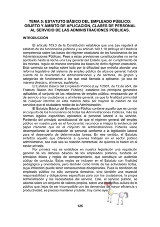 TEMA 5: ESTATUTO BÁSICO DEL EMPLEADO PÚBLICO:
OBJETO Y ÁMBITO DE APLICACIÓN, CLASES DE PERSONAL
AL SERVICIO DE LAS ADMINISTRACIONES PÚBLICAS.
INTRODUCCIÓN
El artículo 103.3 de la Constitución establece que una Ley regulará el
estatuto de los funcionarios públicos y su artículo 149.1.18 atribuye al Estado la
competencia sobre las bases del régimen estatutario de los funcionarios de las
Administraciones Públicas. Pese a estas previsiones constitucionales no se ha
aprobado hasta la fecha una Ley general del Estado que, en cumplimiento de
las mismas, regule de manera completa las bases de dicho régimen estatutario.
Esta carencia se explica sobre todo por la dificultad que entraña abordar una
reforma legislativa del sistema de empleo público de alcance general, habida
cuenta de la diversidad de Administraciones y de sectores, de grupos y
categorías de funcionarios a los que está llamada a aplicarse, ya sea de
manera directa o, al menos, supletoria.
El Estatuto Básico del Empleado Público (Ley 7/2007, de 12 de abril, del
Estatuto Básico del Empleado Público), establece los principios generales
aplicables al conjunto de las relaciones de empleo público, empezando por el
de servicio a los ciudadanos y al interés general, ya que la finalidad primordial
de cualquier reforma en esta materia debe ser mejorar la calidad de los
servicios que el ciudadano recibe de la Administración.
El Estatuto Básico del Empleado Público contiene aquello que es común
al conjunto de los funcionarios de todas las Administraciones Públicas, más las
normas legales específicas aplicables al personal laboral a su servicio.
Partiendo del principio constitucional de que el régimen general del empleo
público en nuestro país es el funcionarial, reconoce e integra la evidencia del
papel creciente que en el conjunto de Administraciones Públicas viene
desempeñando la contratación de personal conforme a la legislación laboral
para el desempeño de determinadas tareas. En ese sentido, el Estatuto
sintetiza aquello que diferencia a quienes trabajan en el sector público
administrativo, sea cual sea su relación contractual, de quienes lo hacen en el
sector privado.
Por primera vez se establece en nuestra legislación una regulación
general de los deberes básicos de los empleados públicos, fundada en
principios éticos y reglas de comportamiento, que constituye un auténtico
código de conducta. Estas reglas se incluyen en el Estatuto con finalidad
pedagógica y orientadora, pero también como límite de las actividades lícitas,
cuya infracción puede tener consecuencias disciplinarias. Pues la condición de
empleado público no sólo comporta derechos, sino también una especial
responsabilidad y obligaciones específicas para con los ciudadanos, la propia
Administración y las necesidades del servicio. Este, el servicio público, se
asienta sobre un conjunto de valores propios, sobre una específica cultura de lo
público que, lejos de ser incompatible con las demandas de mayor eficiencia y
productividad, es preciso mantener y tutelar, hoy como ayer.

125

 