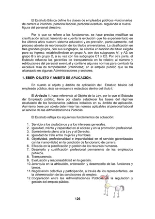 El Estatuto Básico define las clases de empleados públicos -funcionarios
de carrera e interinos, personal laboral, personal eventual- regulando la nueva
figura del personal directivo.
Por lo que se refiere a los funcionarios, se hace preciso modificar su
clasificación actual, teniendo en cuenta la evolución que ha experimentado en
los últimos años nuestro sistema educativo y en previsión, particularmente, del
proceso abierto de reordenación de los títulos universitarios. La clasificación en
tres grandes grupos, con sus subgrupos, se efectúa en función del título exigido
para su ingreso, estableciéndose un grupo A, con dos subgrupos A1 y A2; un
grupo B y un grupo C, a su vez con los subgrupos C1 y C2. Por otra parte, el
Estatuto refuerza las garantías de transparencia en lo relativo al número y
retribuciones del personal eventual y contiene algunas normas para combatir la
excesiva tasa de temporalidad (interinidad) en el empleo público que se ha
alcanzado en algunas Administraciones y sectores.
1. EBEP: OBJETO Y ÁMBITO DE APLICACIÓN.
En cuanto al objeto y ámbito de aplicación del Estatuto básico del
empleado público, éste se encuentra redactado dentro del título I.
El Artículo 1, hace referencia al Objeto de la Ley, por lo que el Estatuto
del Empleado público, tiene por objeto establecer las bases del régimen
estatutario de los funcionarios públicos incluidos en su ámbito de aplicación.
Asimismo tiene por objeto determinar las normas aplicables al personal laboral
al servicio de las Administraciones Públicas.
El Estatuto refleja los siguientes fundamentos de actuación:
1.
2.
3.
4.
5.

Servicio a los ciudadanos y a los intereses generales.
Igualdad, mérito y capacidad en el acceso y en la promoción profesional.
Sometimiento pleno a la Ley y al Derecho.
Igualdad de trato entre mujeres y hombres.
Objetividad, profesionalidad e imparcialidad en el servicio garantizadas
con la inamovilidad en la condición de funcionario de carrera.
6. Eficacia en la planificación y gestión de los recursos humanos.
7. Desarrollo y cualificación profesional permanente de los empleados
públicos.
8. Transparencia.
9. Evaluación y responsabilidad en la gestión.
10. Jerarquía en la atribución, ordenación y desempeño de las funciones y
tareas.
11. Negociación colectiva y participación, a través de los representantes, en
la determinación de las condiciones de empleo.
12. Cooperación entre las Administraciones Públicas en la regulación y
gestión del empleo público.

126

 