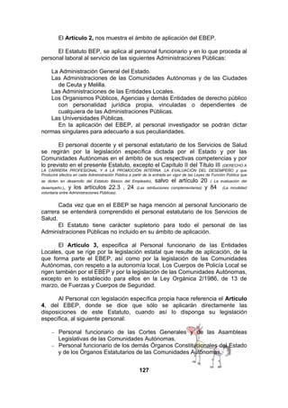 El Artículo 2, nos muestra el ámbito de aplicación del EBEP.
El Estatuto BEP, se aplica al personal funcionario y en lo que proceda al
personal laboral al servicio de las siguientes Administraciones Públicas:
La Administración General del Estado.
Las Administraciones de las Comunidades Autónomas y de las Ciudades
de Ceuta y Melilla.
Las Administraciones de las Entidades Locales.
Los Organismos Públicos, Agencias y demás Entidades de derecho público
con personalidad jurídica propia, vinculadas o dependientes de
cualquiera de las Administraciones Públicas.
Las Universidades Públicas.
En la aplicación del EBEP, al personal investigador se podrán dictar
normas singulares para adecuarlo a sus peculiaridades.
El personal docente y el personal estatutario de los Servicios de Salud
se regirán por la legislación específica dictada por el Estado y por las
Comunidades Autónomas en el ámbito de sus respectivas competencias y por
lo previsto en el presente Estatuto, excepto el Capítulo II del Título III (DERECHO A
LA CARRERA PROFESIONAL Y A LA PROMOCIÓN INTERNA. LA EVALUACIÓN DEL DESEMPEÑO y que
Producirá efectos en cada Administración Pública a partir de la entrada en vigor de las Leyes de Función Pública que
se dicten en desarrollo del Estatuto Básico del Empleado),
desempeño.), y los artículos 22.3
voluntaria entre Administraciones Públicas).

, 24

salvo el artículo 20 ( La
y 84

(Las retribuciones complementarias)

evaluación del
(La movilidad

Cada vez que en el EBEP se haga mención al personal funcionario de
carrera se entenderá comprendido el personal estatutario de los Servicios de
Salud.
El Estatuto tiene carácter supletorio para todo el personal de las
Administraciones Públicas no incluido en su ámbito de aplicación.
El Artículo 3, especifica al Personal funcionario de las Entidades
Locales, que se rige por la legislación estatal que resulte de aplicación, de la
que forma parte el EBEP, así como por la legislación de las Comunidades
Autónomas, con respeto a la autonomía local. Los Cuerpos de Policía Local se
rigen también por el EBEP y por la legislación de las Comunidades Autónomas,
excepto en lo establecido para ellos en la Ley Orgánica 2/1986, de 13 de
marzo, de Fuerzas y Cuerpos de Seguridad.
Al Personal con legislación específica propia hace referencia el Artículo
4, del EBEP, donde se dice que sólo se aplicarán directamente las
disposiciones de este Estatuto, cuando así lo disponga su legislación
específica, al siguiente personal:
Personal funcionario de las Cortes Generales y de las Asambleas
Legislativas de las Comunidades Autónomas.
− Personal funcionario de los demás Órganos Constitucionales del Estado
y de los Órganos Estatutarios de las Comunidades Autónomas.
−

127

 