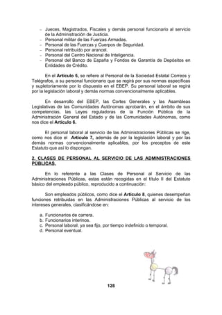 −
−
−
−
−
−

Jueces, Magistrados, Fiscales y demás personal funcionario al servicio
de la Administración de Justicia.
Personal militar de las Fuerzas Armadas.
Personal de las Fuerzas y Cuerpos de Seguridad.
Personal retribuido por arancel.
Personal del Centro Nacional de Inteligencia.
Personal del Banco de España y Fondos de Garantía de Depósitos en
Entidades de Crédito.

En el Artículo 5, se refiere al Personal de la Sociedad Estatal Correos y
Telégrafos, a su personal funcionario que se regirá por sus normas específicas
y supletoriamente por lo dispuesto en el EBEP. Su personal laboral se regirá
por la legislación laboral y demás normas convencionalmente aplicables.
En desarrollo del EBEP, las Cortes Generales y las Asambleas
Legislativas de las Comunidades Autónomas aprobarán, en el ámbito de sus
competencias, las Leyes reguladoras de la Función Pública de la
Administración General del Estado y de las Comunidades Autónomas, como
nos dice el Artículo 6.
El personal laboral al servicio de las Administraciones Públicas se rige,
como nos dice el Artículo 7, además de por la legislación laboral y por las
demás normas convencionalmente aplicables, por los preceptos de este
Estatuto que así lo dispongan.
2. CLASES DE PERSONAL AL SERVICIO DE LAS ADMINISTRACIONES
PÚBLICAS.
En lo referente a las Clases de Personal al Servicio de las
Administraciones Públicas, estas están recogidas en el título II del Estatuto
básico del empleado público, reproducido a continuación:
Son empleados públicos, como dice el Artículo 8, quienes desempeñan
funciones retribuidas en las Administraciones Públicas al servicio de los
intereses generales, clasificándose en:
a.
b.
c.
d.

Funcionarios de carrera.
Funcionarios interinos.
Personal laboral, ya sea fijo, por tiempo indefinido o temporal.
Personal eventual.

128

 