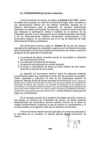 2.1. FUNCIONARIOS (de Carrera e Interinos)
A los funcionarios de carrera, se refiere el Artículo 9 del EBEP, donde
los define como quienes, en virtud de nombramiento legal, están vinculados a
una Administración Pública por una relación estatutaria regulada por el
Derecho Administrativo para el desempeño de servicios profesionales
retribuidos de carácter permanente. En todo caso, el ejercicio de las funciones
que impliquen la participación directa o indirecta en el ejercicio de las
potestades públicas o en la salvaguardia de los intereses generales del Estado
y de las Administraciones Públicas corresponden exclusivamente a los
funcionarios públicos, en los términos que en la Ley de desarrollo de cada
Administración Pública se establezca.
Son funcionarios interinos, según el Artículo 10, los que, por razones
expresamente justificadas de necesidad y urgencia, son nombrados como tales
para el desempeño de funciones propias de funcionarios de carrera, cuando se
dé alguna de las siguientes circunstancias:
a. La existencia de plazas vacantes cuando no sea posible su cobertura
por funcionarios de carrera.
b. La sustitución transitoria de los titulares.
c. La ejecución de programas de carácter temporal.
d. El exceso o acumulación de tareas por plazo máximo de seis meses,
dentro de un periodo de doce meses.
La selección de funcionarios interinos habrá de realizarse mediante
procedimientos ágiles que respetarán en todo caso los principios de igualdad,
mérito, capacidad y publicidad. El cese de los funcionarios interinos se
producirá, además de por las causas previstas en el artículo 63 (art.63: Causas de
pérdida de la condición de funcionario de carrera. Son causas de pérdida de la condición de
funcionario de carrera: a)La renuncia a la condición de funcionario. b) La pérdida de la
nacionalidad. c) La jubilación total del funcionario. d) La sanción disciplinaria de separación del
servicio que tuviere carácter firme. e) La pena principal o accesoria de inhabilitación absoluta o
especial para cargo público que tuviere carácter firme.), cuando finalice la causa que dio

lugar a su nombramiento.
En el supuesto previsto de la existencia de plazas vacantes cuando no
sea posible su cobertura por funcionarios de carrera, las plazas vacantes
desempeñadas por funcionarios interinos deberán incluirse en la oferta de
empleo correspondiente al ejercicio en que se produce su nombramiento y, si
no fuera posible, en la siguiente, salvo que se decida su amortización.
A los funcionarios interinos les será aplicable, en cuanto sea adecuado a
la naturaleza de su condición, el régimen general de los funcionarios de
carrera.

129

 