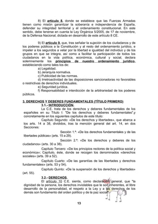 8) El artículo 8, donde se establece que las Fuerzas Armadas
tienen como misión garantizar la soberanía e independencia de España,
defender su integridad territorial y el ordenamiento constitucional. En este
sentido, debe tenerse en cuenta la Ley Orgánica 5/2005, de 17 de noviembre,
de la Defensa Nacional, dictada en desarrollo de este artículo 8 CE.
9) El artículo 9, que, tras señalar la sujeción de los ciudadanos y de
los poderes públicos a la Constitución y al resto del ordenamiento jurídico, e
impeler a los segundos a velar por la libertad e igualdad del individuo y de los
grupos en que se integra, así como a facilitar la participación de todos los
ciudadanos en la vida política, económica, cultural y social, declara
solemnemente los principios de nuestro ordenamiento jurídico,
estableciendo como tales los de:
a) Legalidad.
b) Jerarquía normativa.
c) Publicidad de las normas.
d) Irretroactividad de las disposiciones sancionadoras no favorables
o restrictivas de derechos individuales.
e) Seguridad jurídica.
f) Responsabilidad e interdicción de la arbitrariedad de los poderes
públicos.
3. DERECHOS Y DEBERES FUNDAMENTALES (TÍTULO PRIMERO)
3.1.- INTRODUCCIÓN.
La C.E. trata de los derechos y deberes fundamentales de los
españoles en su Título I: "De los derechos y deberes fundamentales",y
concretamente en los siguientes capítulos de este título:
Capítulo Segundo: «De los derechos y libertades», que abarca a
los arts. 14 a 38, divididos, tras la mención general del art. 14, en dos
Secciones:
Sección 1.ª: «De los derechos fundamentales y de las
libertades públicas» (arts. 15 a 29).
Sección 2.ª: «De los derechos y deberes de los
ciudadanos» (arts. 30 a 38).
Capítulo Tercero: «De los principios rectores de la política social y
económica»; Capítulo, éste, donde se recogen los denominados «derechos
sociales» (arts. 39 a 52).
Capítulo Cuarto: «De las garantías de las libertades y derechos
fundamentales» (arts. 53 y 54).
Capítulo Quinto: «De la suspensión de los derechos y libertades»
(art. 55).
3.2.- DERECHOS.
El artículo 10 C.E. sienta, como declaración general, que "la
dignidad de la persona, los derechos inviolables que le son inherentes, el libre
desarrollo de la personalidad, el respeto a la Ley y a los derechos de los
demás son fundamento del orden político y de la paz social".
13

 
