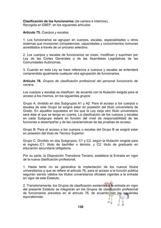 Clasificación de los funcionarios (de carrera e interinos),
Recogida en EBEP, en los siguientes artículos:
Artículo 75. Cuerpos y escalas.
1. Los funcionarios se agrupan en cuerpos, escalas, especialidades u otros
sistemas que incorporen competencias, capacidades y conocimientos comunes
acreditados a través de un proceso selectivo.
2. Los cuerpos y escalas de funcionarios se crean, modifican y suprimen por
Ley de las Cortes Generales o de las Asambleas Legislativas de las
Comunidades Autónomas.
3. Cuando en esta Ley se hace referencia a cuerpos y escalas se entenderá
comprendida igualmente cualquier otra agrupación de funcionarios.
Artículo 76. Grupos de clasificación profesional del personal funcionario de
carrera.
Los cuerpos y escalas se clasifican, de acuerdo con la titulación exigida para el
acceso a los mismos, en los siguientes grupos:
Grupo A, dividido en dos Subgrupos A1 y A2: Para el acceso a los cuerpos o
escalas de este Grupo se exigirá estar en posesión del título universitario de
Grado. En aquellos supuestos en los que la Ley exija otro título universitario
será éste el que se tenga en cuenta. La clasificación de los cuerpos y escalas
en cada Subgrupo estará en función del nivel de responsabilidad de las
funciones a desempeñar y de las características de las pruebas de acceso.
Grupo B. Para el acceso a los cuerpos o escalas del Grupo B se exigirá estar
en posesión del título de Técnico Superior.
Grupo C. Dividido en dos Subgrupos, C1 y C2, según la titulación exigida para
el ingreso.:C1: título de bachiller o técnico, y C2: título de graduado en
educación secundaria obligatoria.
Por su parte, la Disposición Transitoria Tercera, establece la Entrada en vigor
de la nueva clasificación profesional.
1. Hasta tanto no se generalice la implantación de los nuevos títulos
universitarios a que se refiere el artículo 76, para el acceso a la función pública
seguirán siendo válidos los títulos universitarios oficiales vigentes a la entrada
en vigor de este Estatuto.
2. Transitoriamente, los Grupos de clasificación existentes a la entrada en vigor
del presente Estatuto se integrarán en los Grupos de clasificación profesional
de funcionarios previstos en el artículo 76, de acuerdo con las siguientes
equivalencias:
130

 