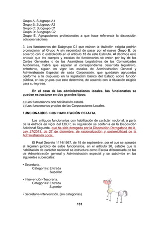 Grupo A. Subgrupo A1
Grupo B: Subgrupo A2
Grupo C: Subgrupo C1
Grupo D: Subgrupo C2
Grupo E: Agrupaciones profesionales a que hace referencia la disposición
adicional séptima
3. Los funcionarios del Subgrupo C1 que reúnan la titulación exigida podrán
promocionar al Grupo A sin necesidad de pasar por el nuevo Grupo B, de
acuerdo con lo establecido en el artículo 18 de este Estatuto. Al decirnos este
artículo que los cuerpos y escalas de funcionarios se crean por ley de las
Cortes Generales o de las Asambleas Legislativas de las Comunidades
Autónomas, habrá que esperar al correspondiente desarrollo legislativo,
entretanto, siguen en vigor las escalas de Administración General y
Administración Especial de cada Corporación, que quedarán agrupadas
conforme a lo dispuesto en la legislación básica del Estado sobre función
pública, en los grupos que este determine, de acuerdo con la titulación exigida
para su ingreso.
En el caso de las administraciones locales, los funcionarios se
pueden estructurar en dos grandes tipos:
a) Los funcionarios con habilitación estatal.
b) Los funcionarios propios de las Corporaciones Locales.
FUNCIONARIOS CON HABILITACIÓN ESTATAL
Los antiguos funcionarios con habilitación de carácter nacional, a partir
de la entrada en vigor del EBEP, su regulación se contenía en la Disposición
Adicional Segunda, que ha sido derogada por la Disposición Derogatoria de la
Ley 27/2013, de 27 de diciembre, de racionalización y sostenibilidad de la
Administración Local.
El Real Decreto 1174/1987, de 18 de septiembre, por el que se aprueba
el régimen jurídico de estos funcionarios, en el artículo 20, estable que la
habilitación de carácter nacional se estructura como Escala diferenciada de las
de Administración general y Administración especial y se subdivide en las
siguientes subescalas:
• Secretaria.
Categorías: Entrada
Superior
• Intervención-Tesorería.
Categorías: Entrada
Superior
• Secretaria-Intervención. (sin categorías)
131

 
