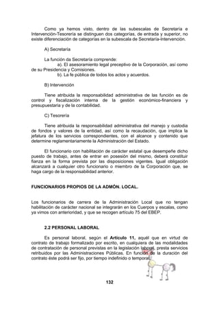 Como ya hemos visto, dentro de las subescalas de Secretaría e
Intervención-Tesorería se distinguen dos categorías, de entrada y superior, no
existe diferenciación de categorías en la subescala de Secretaría-Intervención.
A) Secretaría
La función da Secretaría comprende:
a). El asesoramiento legal preceptivo de la Corporación, así como
de su Presidencia y Comisiones.
b). La fe pública de todos los actos y acuerdos.
B) Intervención
Tiene atribuida la responsabilidad administrativa de las función es de
control y fiscalización interna de la gestión económico-financiera y
presupuestaria y de la contabilidad.
C) Tesorería
Tiene atribuida la responsabilidad administrativa del manejo y custodia
de fondos y valores de la entidad, así como la recaudación, que implica la
jefatura de los servicios correspondientes, con el alcance y contenido que
determine reglamentariamente la Administración del Estado.
El funcionario con habilitación de carácter estatal que desempeñe dicho
puesto de trabajo, antes de entrar en posesión del mismo, deberá constituir
fianza en la forma prevista por las disposiciones vigentes. Igual obligación
alcanzará a cualquier otro funcionario o miembro de la Corporación que, se
haga cargo de la responsabilidad anterior.
FUNCIONARIOS PROPIOS DE LA ADMÓN. LOCAL.
Los funcionarios de carrera de la Administración Local que no tengan
habilitación de carácter nacional se integrarán en los Cuerpos y escalas, como
ya vimos con anterioridad, y que se recogen artículo 75 del EBEP.
2.2 PERSONAL LABORAL
Es personal laboral, según el Artículo 11, aquél que en virtud de
contrato de trabajo formalizado por escrito, en cualquiera de las modalidades
de contratación de personal previstas en la legislación laboral, presta servicios
retribuidos por las Administraciones Públicas. En función de la duración del
contrato éste podrá ser fijo, por tiempo indefinido o temporal.

132

 