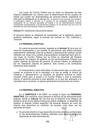 Las Leyes de Función Pública que se dicten en desarrollo de este
Estatuto establecerán los criterios para la determinación de los puestos de
trabajo que pueden ser desempeñados por personal laboral, respetando en
todo caso lo establecido en el artículo 9.2. (el ejercicio de las funciones que impliquen
la participación directa o indirecta en el ejercicio de las potestades públicas o en la
salvaguardia de los intereses generales del Estado y de las Administraciones Públicas
corresponden exclusivamente a los funcionarios públicos, en los términos que en la Ley de
desarrollo de cada Administración Pública se establezca).

Artículo 77. Clasificación del personal laboral.
El personal laboral se clasificará de conformidad con la legislación laboral,
pudiendo clasificarse, según la duración del contrato en: Fijo, Indefinido y
Temporal.
2.3 PERSONAL EVENTUAL
En cuanto al personal eventual, regulado en el Artículo 12, es el que, en
virtud de nombramiento y con carácter no permanente, sólo realiza funciones
expresamente calificadas como de confianza o asesoramiento especial, siendo
retribuido con cargo a los créditos presupuestarios consignados para este fin.
Las Leyes de Función Pública que se dicten en desarrollo del Estatuto
determinarán los órganos de gobierno de las Administraciones Públicas que
podrán disponer de este tipo de personal. El número máximo se establecerá
por los respectivos órganos de gobierno. Este número y las condiciones
retributivas serán públicas.
El nombramiento y cese serán libres. El cese tendrá lugar, en todo caso,
cuando se produzca el de la autoridad a la que se preste la función de
confianza o asesoramiento. La condición de personal eventual no podrá
constituir mérito para el acceso a la Función Pública o para la promoción
interna. Al personal eventual le será aplicable, en lo que sea adecuado a la
naturaleza de su condición, el régimen general de los funcionarios de carrera.

2.4 PERSONAL DIRECTIVO
En el SUBTÍTULO I del EBEP, se recoge la figura del PERSONAL
DIRECTIVO, que incluimos como personal al servicio de las administraciones
públicas, donde su Artículo 13, nos dice que el Gobierno y los Órganos de
Gobierno de las Comunidades Autónomas podrán establecer, en desarrollo del
Estatuto, el régimen jurídico específico del personal directivo así como los
criterios para determinar su condición, de acuerdo, entre otros, con los
siguientes principios:
a. Es personal directivo el que desarrolla funciones directivas profesionales
en las Administraciones Públicas, definidas como tales en las normas
específicas de cada Administración.
133

 