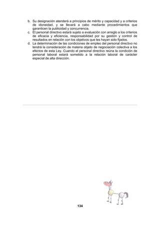 b. Su designación atenderá a principios de mérito y capacidad y a criterios
de idoneidad, y se llevará a cabo mediante procedimientos que
garanticen la publicidad y concurrencia.
c. El personal directivo estará sujeto a evaluación con arreglo a los criterios
de eficacia y eficiencia, responsabilidad por su gestión y control de
resultados en relación con los objetivos que les hayan sido fijados.
d. La determinación de las condiciones de empleo del personal directivo no
tendrá la consideración de materia objeto de negociación colectiva a los
efectos de esta Ley. Cuando el personal directivo reúna la condición de
personal laboral estará sometido a la relación laboral de carácter
especial de alta dirección.

134

 