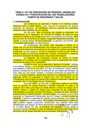 TEMA 6: LEY DE PREVENCIÓN DE RIESGOS LABORALES:
CONSULTA Y PARTICIPACIÓN DE LOS TRABAJADORES.
COMITÉ DE SEGURIDAD Y SALUD.
1.- INTRODUCCIÓN
Las condiciones de seguridad e higiene en la empresa pueden
calificarse como un deber objetivo y que, más que la correlación con ninguna
prestación del trabajador, se constituyen como un conjunto de condiciones
necesarias para el ejercicio de una industria.
De otra parte, tales condiciones son exigidas al empresario con
independencia de la celebración de contratos de trabajo, de modo que para
comenzar el trabajo en los locales destinados a la prestación de servicios, éstos
han de reunir las condiciones de higiene y seguridad legalmente prescritas, aun
cuando el contrato laboral no haya comenzado, en general o en concreto, para
un trabajador determinado, a producir efectos.
Así configuradas, las normas sobre seguridad e higiene en el
trabajo son una de las manifestaciones más antiguas de la intervención estatal
limitativa de la autonomía de la voluntad de las partes en la relación de trabajo, El
fundamento de esta regulación es que el empresario controla el lugar donde el
trabajo se presta, así como las instalaciones, motores, herramientas, y máquinas
que para la prestación del trabajo pone a disposición del trabajador.
La obligación del empresario consiste en reducir al mínimo
compatible con el trabajo tanto la insalubridad como la peligrosidad del medio,
reduciendo los riesgos a los "aceptables".
La labor de velar "por la seguridad e higiene en el trabajo", confiada
a los poderes públicos, es un principio rector de la política social y económica,
que establece la CE en su Art. 40.2. Por ello, al empresario y estos poderes
públicos corresponde así procurar la obtención de una mejora del bienestar, de
unas cada vez más sanas, idóneas y humanas condiciones de ejecución del
trabajo. El propio trabajador, aparte de su derecho a su integridad física y a una
adecuada política de seguridad e higiene (Art. 4.2.d del Estatuto de los
Trabajadores), tiene el deber de observar las medidas de seguridad e higiene que
se adopten (Art. 5.b del Estatuto de los Trabajadores).
Se puede definir, por todo ello, la seguridad e higiene en el trabajo
como el conjunto de normas técnicas y medidas sanitarias de tutela o de
cualquier otra índole, que tengan por objeto eliminar o reducir los riesgos de los
distintos centros y puestos de trabajo para prevención de los accidentes y
enfermedades que pueden derivarse del trabajo, y conseguir de éste, individual y
colectivamente, un óptimo sanitario. Se debe reparar, sin embargo (y así lo tiene
expresado la Organización Internacional para el Trabajo), en que la salud del
trabajador, e incluso su capacidad de reacción ante el ambiente y los riesgos del
trabajo, depende, en amplia medida, de la calidad y las condiciones y hábitos de
vida (vivienda, higiene, instrucción, alimentación, etc.) factores todos ellos
extralaborales que influyen de forma determinante sobre la seguridad e higiene
en el medio laboral. Por ello, la formación del trabajador (incluso desde la
educación escolar) constituye un pilar de obligada observancia para lograr que la
prevención de los riesgos laborales alcance resultados satisfactorios.

135

 