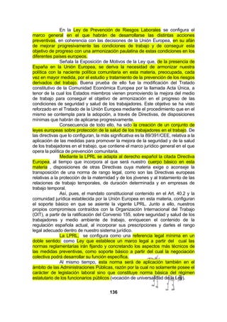 En la Ley de Prevención de Riesgos Laborales se configura el
marco general en el que habrán de desarrollarse las distintas acciones
preventivas, en coherencia con las decisiones de la Unión Europea, en su afán
de mejorar progresivamente las condiciones de trabajo y de conseguir esta
objetivo de progreso con una armonización paulatina de estas condiciones en los
diferentes países europeos.
Señala la Exposición de Motivos de la Ley que, de la presencia de
España en la Unión Europea, se deriva la necesidad de armonizar nuestra
política con la naciente política comunitaria en esta materia, preocupada, cada
vez en mayor medida, por el estudio y tratamiento de la prevención de los riesgos
derivados del trabajo. Buena prueba de ello fue la modificación del Tratado
constitutivo de la Comunidad Económica Europea por la llamada Acta Única, a
tenor de la cual los Estados miembros vienen promoviendo la mejora del medio
de trabajo para conseguir el objetivo de armonización en el progreso de las
condiciones de seguridad y salud de los trabajadores. Este objetivo se ha visto
reforzado en el Tratado de la Unión Europea mediante el procedimiento que en el
mismo se contempla para la adopción, a través de Directivas, de disposiciones
mínimas que habrán de aplicarse progresivamente.
Consecuencia de todo ello, ha sido la creación de un conjunto de
leyes europeas sobre protección de la salud de los trabajadores en el trabajo. De
las directivas que lo configuran, la más significativa es la 89/391/CEE, relativa a la
aplicación de las medidas para promover la mejora de la seguridad y de la salud
de los trabajadores en el trabajo, que contiene el marco jurídico general en el que
opera la política de prevención comunitaria.
Mediante la LPRL se adapta al derecho español la citada Directiva
Europea, al tiempo que incorpora al que será nuestro cuerpo básico en esta
materia , disposiciones de otras Directivas cuya materia exige o aconseje la
transposición de una norma de rango legal, como son las Directivas europeas
relativas a la protección de la maternidad y de los jóvenes y al tratamiento de las
relaciones de trabajo temporales, de duración determinada y en empresas de
trabajo temporal.
Así, pues, el mandato constitucional contenido en el Art. 40.2 y la
comunidad jurídica establecida por la Unión Europea en esta materia, configuran
el soporte básico en que se asiente la vigente LPRL. Junto a ello, nuestros
propios compromisos contraídos con la Organización Internacional del Trabajo
(OIT), a partir de la ratificación del Convenio 155, sobre seguridad y salud de los
trabajadores y medio ambiente de trabajo, enriquecen el contenido de la
regulación española actual, al incorporar sus prescripciones y darles el rango
legal adecuado dentro de nuestro sistema jurídico.
La LPRL, se configura como una referencia legal mínima en un
doble sentido: como Ley que establece un marco legal a partir del cual las
normas reglamentarias irán fijando y concretando los aspectos más técnicos de
las medidas preventivas, como soporte básico a partir del cual la negociación
colectiva podrá desarrollar su función específica.
Al mismo tiempo, esta norma será de aplicación también en el
ámbito de las Administraciones Públicas, razón por la cual no solamente posee el
carácter de legislación laboral sino que constituye norma básica del régimen
estatutario de los funcionarios públicos (vocación de universalidad de la Ley).
136

 
