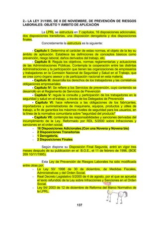 2.- LA LEY 31/1995, DE 8 DE NOVIEMBRE, DE PREVENCIÓN DE RIESGOS
LABORALES: OBJETO Y ÁMBITO DE APLICACIÓN
La LPRL se estructura en 7 capítulos, 16 disposiciones adicionales,
dos disposiciones transitorias, una disposición derogatoria y dos disposiciones
finales.
Concretamente la estructura es la siguiente:
- Capítulo I: Determina el carácter de estas normas, el objeto de la ley su
ámbito de aplicación. Establece las definiciones de conceptos básicos como
prevención, riesgo laboral, daños derivados del trabajo, etc.
- Capítulo II: Regula los objetivos, normas reglamentarias y actuaciones
de las Administraciones Públicas. Contempla la cooperación entre las distintas
Administraciones y la participación que tienen las organizaciones de empresarios
y trabajadores en la Comisión Nacional de Seguridad y Salud en el Trabajo, que
se crea como órgano asesor y de participación nacional en esta materia.
- Capítulo III: desarrolla los derechos de los trabajadores y las correlativas
obligaciones empresariales
- Capítulo IV: Se refiere a los Servicios de prevención, cuyo contenido se
desarrollo en el Reglamento de Servicios de Prevención
- Capítulo V: regula la consulta y participación de los trabajadores en la
seguridad y salud en el trabajo, a través de los Delegados de Prevención
- Capítulo VI: hace referencia a las obligaciones de los fabricantes,
importadores y suministradores de maquinaria, equipos, productos y útiles de
trabajo, a fin de garantiza los máximos niveles de seguridad para los usuarios, en
la línea de la normativa comunitaria sobre "seguridad del producto"
- Capítulo VII: contempla las responsabilidades y sanciones derivadas del
incumplimiento de la Ley. Reformado por RDL 5/2000 sobre Infracciones y
sanciones en el orden social.
− 16 Disposiciones Adicionales.(Con una Novena y Novena bis)
− 2 Disposiciones Transitorias
− 1 Derogatoria.
− 2 Disposiciones Finales
Según dispone su Disposición Final Segunda, entró en vigor tres
meses después de su publicación en el B.O.E., el 11 de febrero de 1996, (BOE
269 10/11/1995).
Esta Ley de Prevención de Riesgos Laborales ha sido modificada
entre otras por:
− La Ley 50/ 1998 de 30 de diciembre, de Medidas Fiscales,
Administrativas y del Orden Social.
− Real Decreto Legislativo 5/2000 de 4 de agosto, por el que se aprueba
el texto refundido de la Ley sobre Infracciones y Sanciones en el Orden
Social.
− Ley 54/ 2003 de 12 de diciembre de Reforma del Marco Normativo de
la LPRL.

137

 